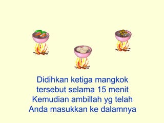 Didihkan ketiga mangkok
tersebut selama 15 menit
Kemudian ambillah yg telah
Anda masukkan ke dalamnya
 