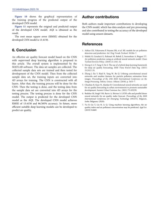 10.54646/bijiam.2023.18 69
Figure 10 shows the graphical representation of
the training progress of the predicted output of the
developed CNN model.
Figure 11 represents the original and predicted output
of the developed CNN model. AQI is obtained as the
result.
The root mean square error (RMSE) obtained for the
developed CNN model is 13.4150.
6. Conclusion
An effective air quality forecast model based on the CNN
with supervised deep learning algorithm is proposed in
this article. The overall system is implemented by the
MATLAB software. The data set samples are collected. The
collected sample data sets are trained and then tested for
development of the CNN model. Then from the collected
sample data set, the training inputs are converted into
4D arrays for training. The CNN is constructed with all
layers. After that, the training process will be done for the
CNN. Then the testing is done, and the testing data from
the sample data set are converted into 4D arrays for the
testing process. The testing process is done for the CNN
model. The output is predicted for the developed CNN
model as the AQI. The developed CNN model achieves
RMSE of 13.4150 and 86.585% accuracy. In future, more
efficient suitable deep learning models can be developed to
predict air quality.
Author contributions
Both authors made important contributions to developing
the CNN model, which has data analysis and pre-processing
and also contributed in testing the accuracy of the developed
model using unseen datasets.
References
1. Aditya CR, Vidyavastu P, Nayana DK, et al. ML models for air pollution
detection and prediction. Int J Eng Trends Technol. 59:204–7.
2. Maleki H, Goudarzi G, Rahmati M, Baboli Z, Sorooshian A, Birgani YT.
Air pollution prediction using an artificial neural network model. Clean
Technol Environ Policy. (2019) 21:1341–52.
3. Horng S, Li T, Yang Y, Du S. The use of a hybrid deep learning framework
for deep air quality forecasting. IEEE Trans Knowl Data Eng. (2021)
33:2412–24.
4. Zhang J, Xie Y, Rijal N, Yang W, Bo Q. Utilising convolutional neural
networks and weather features for particle pollution estimation from
images. Proceedings of the 25th IEEE International Conference on the
Image Processing, Athens, Greece. Athens: (2018). p. 3433–7.
5. Chauhan R, Kaur H, Alankar B. Convolutional neural networks are used
for air quality forecasting in urban environments to promote sustainable
development. Sustain Urban Commun Soc. (2021) 75:103239.
6. Bedekar M, Singh VM, Barve A, Shrirao S. LSTM cells and parallel dense
neural networks for air quality index forecast. Proceedings of the 2020
International Conference for Emerging Technology (INCET), Belgaum,
India. Belgaum: (2020).
7. Yu D, Gu Y, Liu H, Li Q. Using machine learning algorithms, the air
quality index and air pollutant concentration may be predicted. Appl Sci.
(2019) 9:4069.
 