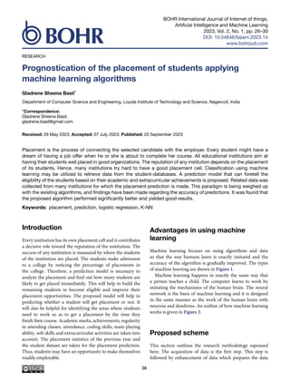 BOHR International Journal of Internet of things,
Artificial Intelligence and Machine Learning
2023, Vol. 2, No. 1, pp. 26–30
DOI: 10.54646/bijiam.2023.14
www.bohrpub.com
RESEARCH
Prognostication of the placement of students applying
machine learning algorithms
Gladrene Sheena Basil*
Department of Computer Science and Engineering, Loyola Institute of Technology and Science, Nagercoil, India
*Correspondence:
Gladrene Sheena Basil,
gladrene.basil@gmail.com
Received: 26 May 2023; Accepted: 07 July 2023; Published: 20 September 2023
Placement is the process of connecting the selected candidate with the employer. Every student might have a
dream of having a job offer when he or she is about to complete her course. All educational institutions aim at
having their students well placed in good organizations. The reputation of any institution depends on the placement
of its students. Hence, many institutions try hard to have a good placement cell. Classification using machine
learning may be utilized to retrieve data from the student-databases. A prediction model that can foretell the
eligibility of the students based on their academic and extracurricular achievements is proposed. Related data was
collected from many institutions for which the placement-prediction is made. This paradigm is being weighed up
with the existing algorithms, and findings have been made regarding the accuracy of predictions. It was found that
the proposed algorithm performed significantly better and yielded good results.
Keywords: placement, prediction, logistic regression, K-NN
Introduction
Every institution has its own placement cell and it contributes
a decisive role toward the reputation of the institution. The
success of any institution is measured by where the students
of the institution are placed. The students make admission
to a college by noticing the percentage of placements in
the college. Therefore, a prediction model is necessary to
analyze the placement and find out how many students are
likely to get placed immediately. This will help to build the
remaining students to become eligible and improve their
placement opportunities. The proposed model will help in
predicting whether a student will get placement or not. It
will also be helpful for identifying the areas where students
need to work so as to get a placement by the time they
finish their course. Academic marks, achievements, regularity
in attending classes, attendance, coding skills, team-playing
ability, soft skills and extracurricular activities are taken into
account. The placement statistics of the previous year and
the student dataset are taken for the placement prediction.
Thus, students may have an opportunity to make themselves
readily employable.
Advantages in using machine
learning
Machine learning focuses on using algorithms and data
so that the way humans learn is exactly imitated and the
accuracy of the algorithm is gradually improved. The types
of machine learning are shown in Figure 1.
Machine learning happens in exactly the same way that
a person teaches a child. The computer learns to work by
imitating the mechanisms of the human brain. The neural
network is the basis of machine learning and it is designed
in the same manner as the work of the human brain with
neurons and dendrons. An outline of how machine learning
works is given in Figure 2.
Proposed scheme
This section outlines the research methodology espoused
here. The acquisition of data is the first step. This step is
followed by enhancement of data which prepares the data
26
 