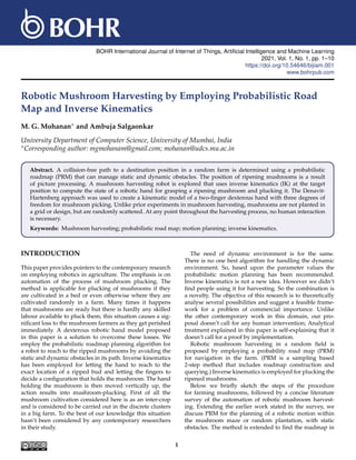 BOHR International Journal of Internet of Things, Artificial Intelligence and Machine Learning
2021, Vol. 1, No. 1, pp. 1–10
https://doi.org/10.54646/bijiam.001
www.bohrpub.com
Robotic Mushroom Harvesting by Employing Probabilistic Road
Map and Inverse Kinematics
M. G. Mohanan∗ and Ambuja Salgaonkar
University Department of Computer Science, University of Mumbai, India
∗Corresponding author: mgmohanam@gmail.com; mohanan@udcs.mu.ac.in
Abstract. A collision-free path to a destination position in a random farm is determined using a probabilistic
roadmap (PRM) that can manage static and dynamic obstacles. The position of ripening mushrooms is a result
of picture processing. A mushroom harvesting robot is explored that uses inverse kinematics (IK) at the target
position to compute the state of a robotic hand for grasping a ripening mushroom and plucking it. The Denavit-
Hartenberg approach was used to create a kinematic model of a two-finger dexterous hand with three degrees of
freedom for mushroom picking. Unlike prior experiments in mushroom harvesting, mushrooms are not planted in
a grid or design, but are randomly scattered. At any point throughout the harvesting process, no human interaction
is necessary.
Keywords: Mushroom harvesting; probabilistic road map; motion planning; inverse kinematics.
INTRODUCTION
This paper provides pointers to the contemporary research
on employing robotics in agriculture. The emphasis is on
automation of the process of mushroom plucking. The
method is applicable for plucking of mushrooms if they
are cultivated in a bed or even otherwise where they are
cultivated randomly in a farm. Many times it happens
that mushrooms are ready but there is hardly any skilled
labour available to pluck them; this situation causes a sig-
nificant loss to the mushroom farmers as they get perished
immediately. A dexterous robotic hand model proposed
in this paper is a solution to overcome these losses. We
employ the probabilistic roadmap planning algorithm for
a robot to reach to the ripped mushrooms by avoiding the
static and dynamic obstacles in its path. Inverse kinematics
has been employed for letting the hand to reach to the
exact location of a ripped bud and letting the fingers to
decide a configuration that holds the mushroom. The hand
holding the mushroom is then moved vertically up, the
action results into mushroom-plucking. First of all the
mushroom cultivation considered here is as an inter-crop
and is considered to be carried out in the discrete clusters
in a big farm. To the best of our knowledge this situation
hasn’t been considered by any contemporary researchers
in their study.
The need of dynamic environment is for the same.
There is no one best algorithm for handling the dynamic
environment. So, based upon the parameter values the
probabilistic motion planning has been recommended.
Inverse kinematics is not a new idea. However we didn’t
find people using it for harvesting. So the combination is
a novelty. The objective of this research is to theoretically
analyse several possibilities and suggest a feasible frame-
work for a problem of commercial importance. Unlike
the other contemporary work in this domain, our pro-
posal doesn’t call for any human intervention; Analytical
treatment explained in this paper is self-explaining that it
doesn’t call for a proof by implementation.
Robotic mushroom harvesting in a random field is
proposed by employing a probability road map (PRM)
for navigation in the farm. (PRM is a sampling based
2-step method that includes roadmap construction and
querying.) Inverse kinematics is employed for plucking the
ripened mushrooms.
Below we briefly sketch the steps of the procedure
for farming mushrooms, followed by a concise literature
survey of the automation of robotic mushroom harvest-
ing. Extending the earlier work stated in the survey, we
discuss PRM for the planning of a robotic motion within
the mushroom maze or random plantation, with static
obstacles. The method is extended to find the roadmap in
1
 