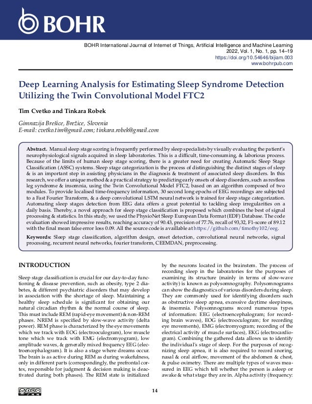 BOHR International Journal of Internet of Things, Artificial Intelligence and Machine Learning
2022, Vol. 1, No. 1, pp. 14–19
https://doi.org/10.54646/bijiam.003
www.bohrpub.com
Deep Learning Analysis for Estimating Sleep Syndrome Detection
Utilizing the Twin Convolutional Model FTC2
Tim Cvetko and Tinkara Robek
Gimnazija Brešice, Brežice, Slovenia
E-mail: cvetko.tim@gmail.com; tinkara.robek@gmail.com
Abstract. Manual sleep stage scoring is frequently performed by sleep specialists by visually evaluating the patient’s
neurophysiological signals acquired in sleep laboratories. This is a difficult, time-consuming, & laborious process.
Because of the limits of human sleep stage scoring, there is a greater need for creating Automatic Sleep Stage
Classification (ASSC) systems. Sleep stage categorization is the process of distinguishing the distinct stages of sleep
& is an important step in assisting physicians in the diagnosis & treatment of associated sleep disorders. In this
research, we offer a unique method & a practical strategy to predicting early onsets of sleep disorders, such as restless
leg syndrome & insomnia, using the Twin Convolutional Model FTC2, based on an algorithm composed of two
modules. To provide localised time-frequency information, 30 second long epochs of EEG recordings are subjected
to a Fast Fourier Transform, & a deep convolutional LSTM neural network is trained for sleep stage categorization.
Automating sleep stages detection from EEG data offers a great potential to tackling sleep irregularities on a
daily basis. Thereby, a novel approach for sleep stage classification is proposed which combines the best of signal
processing & statistics. In this study, we used the PhysioNet Sleep European Data Format (EDF) Database. The code
evaluation showed impressive results, reaching accuracy of 90.43, precision of 77.76, recall of 93,32, F1-score of 89.12
with the final mean false error loss 0.09. All the source code is availlable at https://github.com/timothy102/eeg.
Keywords: Sleep stage classification, algorithm design, onset detection, convolutional neural networks, signal
processing, recurrent neural networks, fourier transform, CEEMDAN, preprocessing.
INTRODUCTION
Sleep stage classification is crucial for our day-to-day func-
tioning & disease prevention, such as obesity, type 2 dia-
betes, & different psychiatric disorders that may develop
in association with the shortage of sleep. Maintaining a
healthy sleep schedule is significant for obtaining our
natural circadian rhythm & the normal course of sleep.
This must include REM (rapid-eye movement) & non-REM
phases. NREM is specified by slow-wave activity (delta
power). REM phase is characterized by the eye movements
which we track with EOG (electrooculogram), low muscle
tone which we track with EMG (electromyogram), low
amplitude waves, & generally mixed frequency EEG (elec-
troencephalogram). It is also a stage where dreams occur.
The brain is as active during REM as during wakefulness,
only in different parts (correspondingly, the prefrontal cor-
tex, responsible for judgment & decision making is deac-
tivated during both phases). The REM state is initialized
by the neurons located in the brainstem. The process of
recording sleep in the laboratories for the purposes of
examining its structure (mainly in terms of slow-wave
activity) is known as polysomnography. Polysomnograms
can show the diagnostics of various disorders during sleep.
They are commonly used for identifying disorders such
as obstructive sleep apnea, excessive daytime sleepiness,
& insomnia. Polysomnograms record numerous types
of information: EEG (electroencephalogram; for record-
ing brain waves), EOG (electrooculogram; for recording
eye movements), EMG (electromyogram; recording of the
electrical activity of muscle surfaces), EKG (electrocardio-
gram). Combining the gathered data allows us to identify
the individual’s stage of sleep. For the purposes of recog-
nizing sleep apnea, it is also required to record snoring,
nasal & oral airflow, movement of the abdomen & chest,
& pulse oximetry. There are multiple types of waves mea-
sured in EEG which tell whether the person is asleep or
awake & what stage they are in. Alpha activity (frequency:
14
 