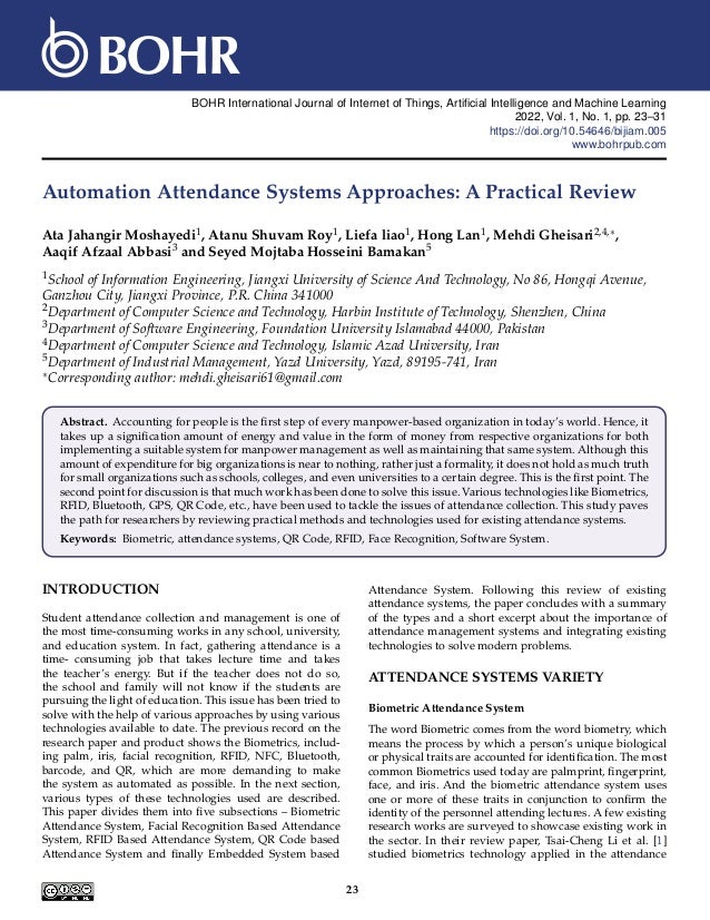 BOHR International Journal of Internet of Things, Artificial Intelligence and Machine Learning
2022, Vol. 1, No. 1, pp. 23–31
https://doi.org/10.54646/bijiam.005
www.bohrpub.com
Automation Attendance Systems Approaches: A Practical Review
Ata Jahangir Moshayedi1, Atanu Shuvam Roy1, Liefa liao1, Hong Lan1, Mehdi Gheisari2,4,∗,
Aaqif Afzaal Abbasi3 and Seyed Mojtaba Hosseini Bamakan5
1School of Information Engineering, Jiangxi University of Science And Technology, No 86, Hongqi Avenue,
Ganzhou City, Jiangxi Province, P.R. China 341000
2Department of Computer Science and Technology, Harbin Institute of Technology, Shenzhen, China
3Department of Software Engineering, Foundation University Islamabad 44000, Pakistan
4Department of Computer Science and Technology, Islamic Azad University, Iran
5Department of Industrial Management, Yazd University, Yazd, 89195-741, Iran
∗Corresponding author: mehdi.gheisari61@gmail.com
Abstract. Accounting for people is the first step of every manpower-based organization in today’s world. Hence, it
takes up a signification amount of energy and value in the form of money from respective organizations for both
implementing a suitable system for manpower management as well as maintaining that same system. Although this
amount of expenditure for big organizations is near to nothing, rather just a formality, it does not hold as much truth
for small organizations such as schools, colleges, and even universities to a certain degree. This is the first point. The
second point for discussion is that much work has been done to solve this issue. Various technologies like Biometrics,
RFID, Bluetooth, GPS, QR Code, etc., have been used to tackle the issues of attendance collection. This study paves
the path for researchers by reviewing practical methods and technologies used for existing attendance systems.
Keywords: Biometric, attendance systems, QR Code, RFID, Face Recognition, Software System.
INTRODUCTION
Student attendance collection and management is one of
the most time-consuming works in any school, university,
and education system. In fact, gathering attendance is a
time- consuming job that takes lecture time and takes
the teacher’s energy. But if the teacher does not do so,
the school and family will not know if the students are
pursuing the light of education. This issue has been tried to
solve with the help of various approaches by using various
technologies available to date. The previous record on the
research paper and product shows the Biometrics, includ-
ing palm, iris, facial recognition, RFID, NFC, Bluetooth,
barcode, and QR, which are more demanding to make
the system as automated as possible. In the next section,
various types of these technologies used are described.
This paper divides them into five subsections – Biometric
Attendance System, Facial Recognition Based Attendance
System, RFID Based Attendance System, QR Code based
Attendance System and finally Embedded System based
Attendance System. Following this review of existing
attendance systems, the paper concludes with a summary
of the types and a short excerpt about the importance of
attendance management systems and integrating existing
technologies to solve modern problems.
ATTENDANCE SYSTEMS VARIETY
Biometric Attendance System
The word Biometric comes from the word biometry, which
means the process by which a person’s unique biological
or physical traits are accounted for identification. The most
common Biometrics used today are palmprint, fingerprint,
face, and iris. And the biometric attendance system uses
one or more of these traits in conjunction to confirm the
identity of the personnel attending lectures. A few existing
research works are surveyed to showcase existing work in
the sector. In their review paper, Tsai-Cheng Li et al. [1]
studied biometrics technology applied in the attendance
23
 