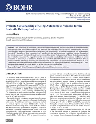 BOHR International Journal of Internet of Things, Artificial Intelligence and Machine Learning
2022, Vol. 1, No. 1, pp. 32–43
https://doi.org/10.54646/bijiam.006
www.bohrpub.com
Evaluate Sustainability of Using Autonomous Vehicles for the
Last-mile Delivery Industry
Linghan Huang
Coventry Business School, Coventry University, Coventry, United Kingdom
E-mail: huanglinghan0@gmail.com
Abstract. This study aims to determine if autonomous vehicles (AV) for last-mile deliveries are sustainable from
three perspectives: social, environmental, and economic. Because of the relevance of AV application for last-mile
delivery, safety was only addressed for the sake of societal sustainability. According to this study, it is rather safe to
deploy AVs for delivery since current society’s speed restriction and decent road conditions give the foundation
for AVs to run safely for last-mile delivery in metropolitan areas. Furthermore, AV has a distinct advantage in
the event of a pandemic. The biggest worry for environmental sustainability is the emission problem. In terms
of a series of emissions, it is established that AV has a substantial benefit in terms of emission reduction. This is
mostly due to the differences in driving behaviour between autonomous cars and human vehicles. Because of AV’s
commercial character, this research used a quantitative approach to highlight the economic sustainability of AV. The
study demonstrates the economic benefit of AV for various carrying capacities.
Keywords: Supply Chain Management, Logistics, Sustainability, Autonomous Vehicles.
INTRODUCTION
The income in the E-commerce market is US$2,237,481m in
2020 and this figure is anticipated to grow 7.6% annually
(CAGR 2020–2024), a trend that results in market value of
US$3,003,971m in 2024. The E-commerce market’s largest
part is made up of fashion, which occupies US$717,993m in
2020. Moreover, E-commerce user penetration is estimated
to increase from 56.1% in 2020 to 65.5% in 2024. The aver-
age revenue per user (ARPU) currently is US$535.70 [43].
The customers in the e-commerce market rose gradually
during the past few years and this number was estimated
to go up to 5,060.3m by 2024.
Express delivery is a necessary support for online shop-
ping so that the delivery market was boomed significantly
with such a flourishing worldwide e-commerce market.
The courier, express, and parcel (CEP) market volume in
the world increased stably from 2009 to 2018 and reached
306.18 billion euros [27]. In addition, the global CEP market
is expected to grow by USD 90.63 billion during 2019-2023,
progressing at a compound annual growth rate of over
5% (Businesswire 2019). There are three main companies
-namely, DHL, FedEx Corp, UPS- to share the couriers
and local delivery service. For example, the three delivery
giants account for more than 90% of the delivery service
business in the world in 2018. Another research (Allied
Market Research 2019) shows that the world autonomous
last-mile delivery market volume is estimated to reach
$11.13 billion by 2021, and is anticipated to increase to
$75.65 billion by 2030, progressing a compound average
growth rate of 23.7%. North America is expected to be
the highest revenue contributor, which accounts for $4.5
billion by 2021, and this number is projected to climb to
$35.67 billion by 2030, with a compound average growth
rate of 25.9%. Europe and North America are predicted to
collectively account for approximately 71.1% in 2021, with
the former constituting roughly 40.6%. Europe and North
America are estimated to witness considerable compound
average growth rates of 25.9% and 24.5%, respectively,
during the forecast period. The cumulative share of these
two parts is expected to be 71.1% in 2021 and is projected
to ascend to 79.1% by 2030.
Overall, the rapid growth of urbanization and the rise
in the disposable income of consumers is booming the
e-commerce industry. An inclination toward online ser-
vices because the rise in usage of smartphone devices has
32
 