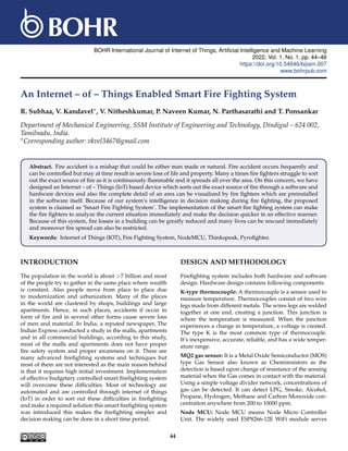 BOHR International Journal of Internet of Things, Artificial Intelligence and Machine Learning
2022, Vol. 1, No. 1, pp. 44–46
https://doi.org/10.54646/bijiam.007
www.bohrpub.com
An Internet – of – Things Enabled Smart Fire Fighting System
R. Subhaa, V. Kandavel∗, V. Nitheshkumar, P. Naveen Kumar, N. Parthasarathi and T. Ponsankar
Department of Mechanical Engineering, SSM Institute of Engineering and Technology, Dindigul – 624 002,
Tamilnadu, India.
∗Corresponding author: vkvel3467@gmail.com
Abstract. Fire accident is a mishap that could be either man made or natural. Fire accident occurs frequently and
can be controlled but may at time result in severe loss of life and property. Many a times fire fighters struggle to sort
out the exact source of fire as it is continuously flammable and it spreads all over the area. On this concern, we have
designed an Internet – of – Things (IoT) based device which sorts out the exact source of fire through a software and
hardware devices and also the complete detail of an area can be visualized by fire fighters which are preinstalled
in the software itself. Because of our system’s intelligence in decision making during fire fighting, the proposed
system is claimed as ‘Smart Fire Fighting System’. The implementation of the smart fire fighting system can make
the fire fighters to analyze the current situation immediately and make the decision quicker in an effective manner.
Because of this system, fire losses in a building can be greatly reduced and many lives can be rescued immediately
and moreover fire spread can also be restricted.
Keywords: Internet of Things (IOT), Fire Fighting System, NodeMCU, Thinkspeak, Pyrofighter.
INTRODUCTION
The population in the world is about >7 billion and most
of the people try to gather in the same place where wealth
is constant. Also people move from place to place due
to modernization and urbanization. Many of the places
in the world are clustered by shops, buildings and large
apartments. Hence, in such places, accidents if occur in
form of fire and in several other forms cause severe loss
of men and material. In India, a reputed newspaper, The
Indian Express conducted a study in the malls, apartments
and in all commercial buildings, according to this study,
most of the malls and apartments does not have proper
fire safety system and proper awareness on it. There are
many advanced firefighting systems and techniques but
most of them are not interested as the main reason behind
is that it requires high initial investment. Implementation
of effective budgetary controlled smart firefighting system
will overcome these difficulties. Most of technology are
automated and are controlled through internet of things
(IoT) in order to sort out these difficulties in firefighting
and make a required solution this smart firefighting system
was introduced this makes the firefighting simpler and
decision making can be done in a short time period.
DESIGN AND METHODOLOGY
Firefighting system includes both hardware and software
design. Hardware design contains following components.
K-type thermocouple: A thermocouple is a sensor used to
measure temperature. Thermocouples consist of two wire
legs made from different metals. The wires legs are welded
together at one end, creating a junction. This junction is
where the temperature is measured. When the junction
experiences a change in temperature, a voltage is created.
The type K is the most common type of thermocouple.
It’s inexpensive, accurate, reliable, and has a wide temper-
ature range.
MQ2 gas sensor: It is a Metal Oxide Semiconductor (MOS)
type Gas Sensor also known as Chemiresistors as the
detection is based upon change of resistance of the sensing
material when the Gas comes in contact with the material.
Using a simple voltage divider network, concentrations of
gas can be detected. It can detect LPG, Smoke, Alcohol,
Propane, Hydrogen, Methane and Carbon Monoxide con-
centration anywhere from 200 to 10000 ppm.
Node MCU: Node MCU means Node Micro Controller
Unit. The widely used ESP8266-12E WiFi module serves
44
 