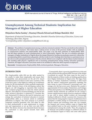 BOHR International Journal of Internet of Things, Artificial Intelligence and Machine Learning
2022, Vol. 1, No. 1, pp. 47–53
https://doi.org/10.54646/bijiam.008
www.bohrpub.com
Unemployment Among Technical Students: Implication for
Managers of Higher Education
Olojuolawe Rufus Sunday∗, Osuntuyi Olusola Edward and Ibidapo Bamidele Abel
Department of Industrial Technology Education, Bamidele Olumilua University of Education, Science and
Technology, Ikere-Ekiti, Nigeria
∗Corresponding author: olojuolawe.sunday@bouesti.edu.ng
Abstract. The problem of unemployment among youths has remained unabated. This has cast doubt on the methods
of instructions by lecturers. This study takes a critical review of some of the previous studies with an emphasis
on employment statistics and employability skills. The paper x-ray the basic elements of employability skills
and the latest statistics of youth unemployment in Africa particularly, Nigeria. The aim is to sensitize education
managers of higher institutions in Nigeria about the danger inherent in turning out graduates massively without the
corresponding skills to match them adequately with the world of work. Findings show that there is a persistent rise in
the rate of youth unemployment because what the schools offered is not compliant with the labour market demand.
The resulting skills played a significant role in increasing unemployment among Tertiary Education graduates.
Therefore, the higher education curriculum needs to be modified to reflect the skills required of employers.
Keywords: Unemployment, Employability Skills, technical graduate, Managers, Education.
INTRODUCTION
This Employability skills (ES) are the skills needed by
the youths to make them employable and ensure their
sustainability and advancement on the job [37]. Ismail
and Mohammed [34] observes that some countries of the
world have gone a step higher by setting up accreditation
bodies for the development of their graduate employabil-
ity skills. However, many of the developing nations like
Nigeria are still struggling to reposition their technical
and vocational programmes to meet the stated national
objective. This objective of nation-building can only be met
when technical education is enhanced [7]. Towards this
end, Emmanuel [21] observes the need to restructure and
enlarge the curriculum of technical education to include
employability skills as a measure aimed at combating
joblessness in Nigeria. The main purpose is to produce
competent technical graduates who will either be able
to teach professionally or seek employment in compa-
nies and organizations or set up their own jobs (NPE,
2013). The dream, however, has remained elusive because
the curriculum is only geared towards hard skills
acquisition.
Consequently, there is growing apprehension on the part
of the parents and the general public because of the danger
it portends for society. The main cause for the worry is
that the majority of these youths are holding qualifications
from Higher Institutions in Nigeria [46]. The Ogun State
Bureau of Tertiary Institutions workshop in 2010 found
that the nation’s employment generation capability has
been rising at a pace of between 5 percentage and 7 per-
centage over the last seven years. Similarly, the country’s
approximately 213 Universities, Polytechnics, and Colleges
of Education produce over 300,000 graduates annually; this
number should ordinarily be sufficient for the country’s
human capital resource needs; however, employers willing
to pay well to attract skilled workers are increasingly
finding it difficult to fill job vacancies [46]. Anyanwu [6],
opines that the rising negative impacts of joblessness have
prompted a sudden change in Government in numerous
African nations and increasing crime rate. For example,
the frequent and various military coups in Nigeria had
been justified based on the poor standard of living and
unemployment among the youths. Thus, the progression
of financial and political changes in different nations in
the sub-Saharan region of Africa and some other places
47
 