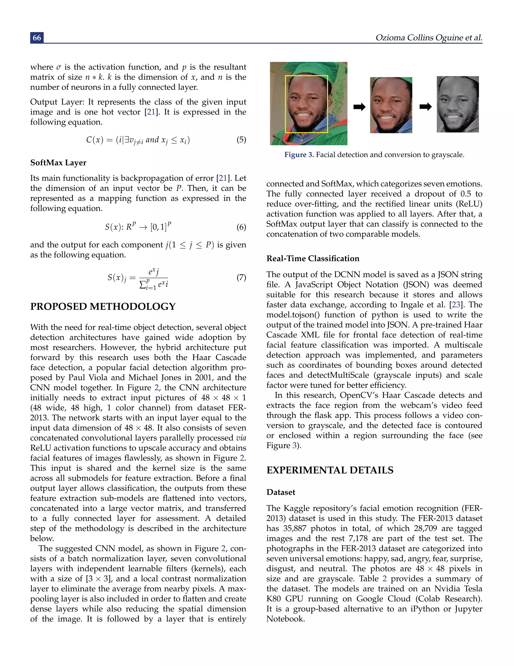 66 Ozioma Collins Oguine et al.
where σ is the activation function, and p is the resultant
matrix of size n ∗ k. k is the dimension of x, and n is the
number of neurons in a fully connected layer.
Output Layer: It represents the class of the given input
image and is one hot vector [21]. It is expressed in the
following equation.
C(x) = (i|∃vj6=i and xj ≤ xi) (5)
SoftMax Layer
Its main functionality is backpropagation of error [21]. Let
the dimension of an input vector be P. Then, it can be
represented as a mapping function as expressed in the
following equation.
S(x): RP
→ [0, 1]P
(6)
and the output for each component j(1 ≤ j ≤ P) is given
as the following equation.
S(x)j =
ex j
∑
p
i=1 exi
(7)
PROPOSED METHODOLOGY
With the need for real-time object detection, several object
detection architectures have gained wide adoption by
most researchers. However, the hybrid architecture put
forward by this research uses both the Haar Cascade
face detection, a popular facial detection algorithm pro-
posed by Paul Viola and Michael Jones in 2001, and the
CNN model together. In Figure 2, the CNN architecture
initially needs to extract input pictures of 48 × 48 × 1
(48 wide, 48 high, 1 color channel) from dataset FER-
2013. The network starts with an input layer equal to the
input data dimension of 48 × 48. It also consists of seven
concatenated convolutional layers parallelly processed via
ReLU activation functions to upscale accuracy and obtains
facial features of images flawlessly, as shown in Figure 2.
This input is shared and the kernel size is the same
across all submodels for feature extraction. Before a final
output layer allows classification, the outputs from these
feature extraction sub-models are flattened into vectors,
concatenated into a large vector matrix, and transferred
to a fully connected layer for assessment. A detailed
step of the methodology is described in the architecture
below.
The suggested CNN model, as shown in Figure 2, con-
sists of a batch normalization layer, seven convolutional
layers with independent learnable filters (kernels), each
with a size of [3 × 3], and a local contrast normalization
layer to eliminate the average from nearby pixels. A max-
pooling layer is also included in order to flatten and create
dense layers while also reducing the spatial dimension
of the image. It is followed by a layer that is entirely
Figure 3. Facial detection and conversion to grayscale.
connected and SoftMax, which categorizes seven emotions.
The fully connected layer received a dropout of 0.5 to
reduce over-fitting, and the rectified linear units (ReLU)
activation function was applied to all layers. After that, a
SoftMax output layer that can classify is connected to the
concatenation of two comparable models.
Real-Time Classification
The output of the DCNN model is saved as a JSON string
file. A JavaScript Object Notation (JSON) was deemed
suitable for this research because it stores and allows
faster data exchange, according to Ingale et al. [23]. The
model.tojson() function of python is used to write the
output of the trained model into JSON. A pre-trained Haar
Cascade XML file for frontal face detection of real-time
facial feature classification was imported. A multiscale
detection approach was implemented, and parameters
such as coordinates of bounding boxes around detected
faces and detectMultiScale (grayscale inputs) and scale
factor were tuned for better efficiency.
In this research, OpenCV’s Haar Cascade detects and
extracts the face region from the webcam’s video feed
through the flask app. This process follows a video con-
version to grayscale, and the detected face is contoured
or enclosed within a region surrounding the face (see
Figure 3).
EXPERIMENTAL DETAILS
Dataset
The Kaggle repository’s facial emotion recognition (FER-
2013) dataset is used in this study. The FER-2013 dataset
has 35,887 photos in total, of which 28,709 are tagged
images and the rest 7,178 are part of the test set. The
photographs in the FER-2013 dataset are categorized into
seven universal emotions: happy, sad, angry, fear, surprise,
disgust, and neutral. The photos are 48 × 48 pixels in
size and are grayscale. Table 2 provides a summary of
the dataset. The models are trained on an Nvidia Tesla
K80 GPU running on Google Cloud (Colab Research).
It is a group-based alternative to an iPython or Jupyter
Notebook.
 