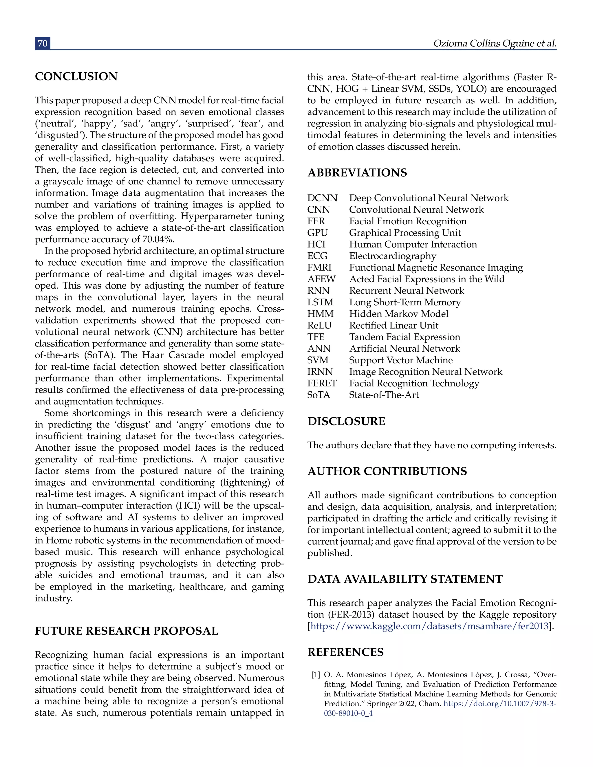 70 Ozioma Collins Oguine et al.
CONCLUSION
This paper proposed a deep CNN model for real-time facial
expression recognition based on seven emotional classes
(‘neutral’, ‘happy’, ‘sad’, ‘angry’, ‘surprised’, ‘fear’, and
‘disgusted’). The structure of the proposed model has good
generality and classification performance. First, a variety
of well-classified, high-quality databases were acquired.
Then, the face region is detected, cut, and converted into
a grayscale image of one channel to remove unnecessary
information. Image data augmentation that increases the
number and variations of training images is applied to
solve the problem of overfitting. Hyperparameter tuning
was employed to achieve a state-of-the-art classification
performance accuracy of 70.04%.
In the proposed hybrid architecture, an optimal structure
to reduce execution time and improve the classification
performance of real-time and digital images was devel-
oped. This was done by adjusting the number of feature
maps in the convolutional layer, layers in the neural
network model, and numerous training epochs. Cross-
validation experiments showed that the proposed con-
volutional neural network (CNN) architecture has better
classification performance and generality than some state-
of-the-arts (SoTA). The Haar Cascade model employed
for real-time facial detection showed better classification
performance than other implementations. Experimental
results confirmed the effectiveness of data pre-processing
and augmentation techniques.
Some shortcomings in this research were a deficiency
in predicting the ‘disgust’ and ‘angry’ emotions due to
insufficient training dataset for the two-class categories.
Another issue the proposed model faces is the reduced
generality of real-time predictions. A major causative
factor stems from the postured nature of the training
images and environmental conditioning (lightening) of
real-time test images. A significant impact of this research
in human–computer interaction (HCI) will be the upscal-
ing of software and AI systems to deliver an improved
experience to humans in various applications, for instance,
in Home robotic systems in the recommendation of mood-
based music. This research will enhance psychological
prognosis by assisting psychologists in detecting prob-
able suicides and emotional traumas, and it can also
be employed in the marketing, healthcare, and gaming
industry.
FUTURE RESEARCH PROPOSAL
Recognizing human facial expressions is an important
practice since it helps to determine a subject’s mood or
emotional state while they are being observed. Numerous
situations could benefit from the straightforward idea of
a machine being able to recognize a person’s emotional
state. As such, numerous potentials remain untapped in
this area. State-of-the-art real-time algorithms (Faster R-
CNN, HOG + Linear SVM, SSDs, YOLO) are encouraged
to be employed in future research as well. In addition,
advancement to this research may include the utilization of
regression in analyzing bio-signals and physiological mul-
timodal features in determining the levels and intensities
of emotion classes discussed herein.
ABBREVIATIONS
DCNN Deep Convolutional Neural Network
CNN Convolutional Neural Network
FER Facial Emotion Recognition
GPU Graphical Processing Unit
HCI Human Computer Interaction
ECG Electrocardiography
FMRI Functional Magnetic Resonance Imaging
AFEW Acted Facial Expressions in the Wild
RNN Recurrent Neural Network
LSTM Long Short-Term Memory
HMM Hidden Markov Model
ReLU Rectified Linear Unit
TFE Tandem Facial Expression
ANN Artificial Neural Network
SVM Support Vector Machine
IRNN Image Recognition Neural Network
FERET Facial Recognition Technology
SoTA State-of-The-Art
DISCLOSURE
The authors declare that they have no competing interests.
AUTHOR CONTRIBUTIONS
All authors made significant contributions to conception
and design, data acquisition, analysis, and interpretation;
participated in drafting the article and critically revising it
for important intellectual content; agreed to submit it to the
current journal; and gave final approval of the version to be
published.
DATA AVAILABILITY STATEMENT
This research paper analyzes the Facial Emotion Recogni-
tion (FER-2013) dataset housed by the Kaggle repository
[https://www.kaggle.com/datasets/msambare/fer2013].
REFERENCES
[1] O. A. Montesinos López, A. Montesinos López, J. Crossa, “Over-
fitting, Model Tuning, and Evaluation of Prediction Performance
in Multivariate Statistical Machine Learning Methods for Genomic
Prediction.” Springer 2022, Cham. https://doi.org/10.1007/978-3-
030-89010-0_4
 
