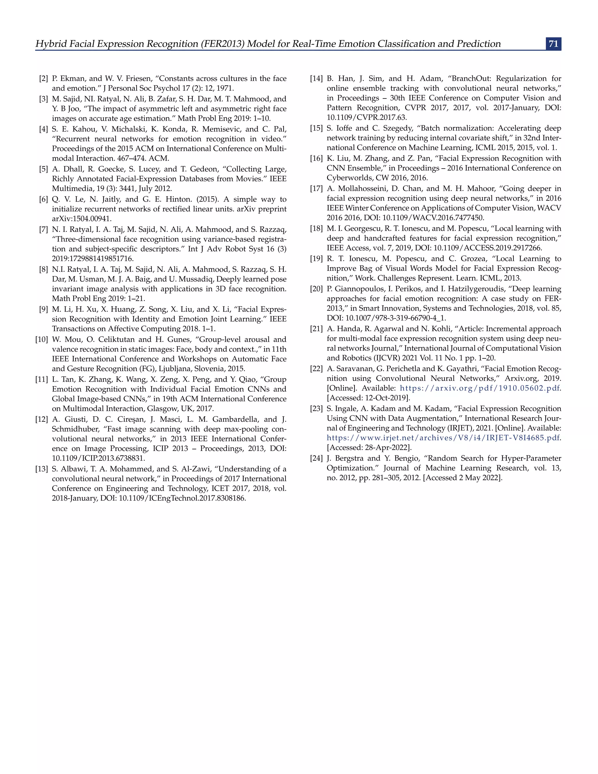 Hybrid Facial Expression Recognition (FER2013) Model for Real-Time Emotion Classification and Prediction 71
[2] P. Ekman, and W. V. Friesen, “Constants across cultures in the face
and emotion.” J Personal Soc Psychol 17 (2): 12, 1971.
[3] M. Sajid, NI. Ratyal, N. Ali, B. Zafar, S. H. Dar, M. T. Mahmood, and
Y. B Joo, “The impact of asymmetric left and asymmetric right face
images on accurate age estimation.” Math Probl Eng 2019: 1–10.
[4] S. E. Kahou, V. Michalski, K. Konda, R. Memisevic, and C. Pal,
“Recurrent neural networks for emotion recognition in video.”
Proceedings of the 2015 ACM on International Conference on Multi-
modal Interaction. 467–474. ACM.
[5] A. Dhall, R. Goecke, S. Lucey, and T. Gedeon, “Collecting Large,
Richly Annotated Facial-Expression Databases from Movies.” IEEE
Multimedia, 19 (3): 3441, July 2012.
[6] Q. V. Le, N. Jaitly, and G. E. Hinton. (2015). A simple way to
initialize recurrent networks of rectified linear units. arXiv preprint
arXiv:1504.00941.
[7] N. I. Ratyal, I. A. Taj, M. Sajid, N. Ali, A. Mahmood, and S. Razzaq,
“Three-dimensional face recognition using variance-based registra-
tion and subject-specific descriptors.” Int J Adv Robot Syst 16 (3)
2019:1729881419851716.
[8] N.I. Ratyal, I. A. Taj, M. Sajid, N. Ali, A. Mahmood, S. Razzaq, S. H.
Dar, M. Usman, M. J. A. Baig, and U. Mussadiq, Deeply learned pose
invariant image analysis with applications in 3D face recognition.
Math Probl Eng 2019: 1–21.
[9] M. Li, H. Xu, X. Huang, Z. Song, X. Liu, and X. Li, “Facial Expres-
sion Recognition with Identity and Emotion Joint Learning.” IEEE
Transactions on Affective Computing 2018. 1–1.
[10] W. Mou, O. Celiktutan and H. Gunes, “Group-level arousal and
valence recognition in static images: Face, body and context.,” in 11th
IEEE International Conference and Workshops on Automatic Face
and Gesture Recognition (FG), Ljubljana, Slovenia, 2015.
[11] L. Tan, K. Zhang, K. Wang, X. Zeng, X. Peng, and Y. Qiao, “Group
Emotion Recognition with Individual Facial Emotion CNNs and
Global Image-based CNNs,” in 19th ACM International Conference
on Multimodal Interaction, Glasgow, UK, 2017.
[12] A. Giusti, D. C. Cireşan, J. Masci, L. M. Gambardella, and J.
Schmidhuber, “Fast image scanning with deep max-pooling con-
volutional neural networks,” in 2013 IEEE International Confer-
ence on Image Processing, ICIP 2013 – Proceedings, 2013, DOI:
10.1109/ICIP.2013.6738831.
[13] S. Albawi, T. A. Mohammed, and S. Al-Zawi, “Understanding of a
convolutional neural network,” in Proceedings of 2017 International
Conference on Engineering and Technology, ICET 2017, 2018, vol.
2018-January, DOI: 10.1109/ICEngTechnol.2017.8308186.
[14] B. Han, J. Sim, and H. Adam, “BranchOut: Regularization for
online ensemble tracking with convolutional neural networks,”
in Proceedings – 30th IEEE Conference on Computer Vision and
Pattern Recognition, CVPR 2017, 2017, vol. 2017-January, DOI:
10.1109/CVPR.2017.63.
[15] S. Ioffe and C. Szegedy, “Batch normalization: Accelerating deep
network training by reducing internal covariate shift,” in 32nd Inter-
national Conference on Machine Learning, ICML 2015, 2015, vol. 1.
[16] K. Liu, M. Zhang, and Z. Pan, “Facial Expression Recognition with
CNN Ensemble,” in Proceedings – 2016 International Conference on
Cyberworlds, CW 2016, 2016.
[17] A. Mollahosseini, D. Chan, and M. H. Mahoor, “Going deeper in
facial expression recognition using deep neural networks,” in 2016
IEEE Winter Conference on Applications of Computer Vision, WACV
2016 2016, DOI: 10.1109/WACV.2016.7477450.
[18] M. I. Georgescu, R. T. Ionescu, and M. Popescu, “Local learning with
deep and handcrafted features for facial expression recognition,”
IEEE Access, vol. 7, 2019, DOI: 10.1109/ACCESS.2019.2917266.
[19] R. T. Ionescu, M. Popescu, and C. Grozea, “Local Learning to
Improve Bag of Visual Words Model for Facial Expression Recog-
nition,” Work. Challenges Represent. Learn. ICML, 2013.
[20] P. Giannopoulos, I. Perikos, and I. Hatzilygeroudis, “Deep learning
approaches for facial emotion recognition: A case study on FER-
2013,” in Smart Innovation, Systems and Technologies, 2018, vol. 85,
DOI: 10.1007/978-3-319-66790-4_1.
[21] A. Handa, R. Agarwal and N. Kohli, “Article: Incremental approach
for multi-modal face expression recognition system using deep neu-
ral networks Journal,” International Journal of Computational Vision
and Robotics (IJCVR) 2021 Vol. 11 No. 1 pp. 1–20.
[22] A. Saravanan, G. Perichetla and K. Gayathri, “Facial Emotion Recog-
nition using Convolutional Neural Networks,” Arxiv.org, 2019.
[Online]. Available: https://arxiv.org/pdf/1910.05602.pdf.
[Accessed: 12-Oct-2019].
[23] S. Ingale, A. Kadam and M. Kadam, “Facial Expression Recognition
Using CNN with Data Augmentation,” International Research Jour-
nal of Engineering and Technology (IRJET), 2021. [Online]. Available:
https://www.irjet.net/archives/V8/i4/IRJET-V8I4685.pdf.
[Accessed: 28-Apr-2022].
[24] J. Bergstra and Y. Bengio, “Random Search for Hyper-Parameter
Optimization.” Journal of Machine Learning Research, vol. 13,
no. 2012, pp. 281–305, 2012. [Accessed 2 May 2022].
 