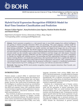 BOHR International Journal of Internet of Things, Artificial Intelligence and Machine Learning
2022, Vol. 1, No. 1, pp. 63–71
https://doi.org/10.54646/bijiam.011
www.bohrpub.com
Hybrid Facial Expression Recognition (FER2013) Model for
Real-Time Emotion Classification and Prediction
Ozioma Collins Oguine∗, Kanyifeechukwu Jane Oguine, Hashim Ibrahim Bisallah
and Daniel Ofuani
Department of Computer Science, University of Abuja, Abuja, Nigeria
∗Corresponding author: oziomaoguine007@gmail.com
Abstract. Facial expression recognition is a vital research topic in most fields ranging from artificial intelligence
and gaming to human–computer interaction (HCI) and psychology. This paper proposes a hybrid model for
facial expression recognition, which comprises a deep convolutional neural network (DCNN) and a Haar Cascade
deep learning architecture. The objective is to classify real-time and digital facial images into one of the seven
facial emotion categories considered. The DCNN employed in this research has more convolutional layers, ReLU
activation functions, and multiple kernels to enhance filtering depth and facial feature extraction. In addition, a Haar
Cascade model was also mutually used to detect facial features in real-time images and video frames. Grayscale
images from the Kaggle repository (FER-2013) and then exploited graphics processing unit (GPU) computation
to expedite the training and validation process. Pre-processing and data augmentation techniques are applied to
improve training efficiency and classification performance. The experimental results show a significantly improved
classification performance compared to state-of-the-art (SoTA) experiments and research. Also, compared to other
conventional models, this paper validates that the proposed architecture is superior in classification performance
with an improvement of up to 6%, totaling up to 70% accuracy, and with less execution time of 2,098.8 s.
Keywords: Deep learning, DCNN, facial emotion recognition, human–computer interaction, Haar Cascade, com-
puter vision, FER2013.
INTRODUCTION
Humans possess a natural ability to understand facial
expressions. In real life, humans express the emotions on
their faces to show their psychological state and dispo-
sition at a time and during their interactions with other
people. However, the current trend of transferring cogni-
tive intelligence to machines has stirred up conversations
and research in the domain of human–computer interac-
tion (HCI) and computer vision, with a particular interest
in facial emotion recognition and its application in human–
computer collaboration, data-driven animation, human-
robot communication, etc.
Since emotions are physical and instinctive, they imme-
diately cause physical responses to dangers, rewards,
and other environmental elements. The objective measure-
ments used to ascertain how people respond to these fea-
tures include skin conductance (EDA/GSR), voice, body
language, locomotion, brain activity (fMRI), heart rate
(ECG), and facial expressions. A notable ability for humans
to interpret emotions is crucial to effective communication;
hypothetically, 93% of efficient conversation depends on
the emotion of an entity. Hence, for ideal human–computer
interaction (HCI), a high-level understanding of the human
emotion is required by machines.
Emotions are a fundamental part of human commu-
nication, driven by the erratic nature of the human
mind and the perception of relayed information from
the environment. There are varied emotions that inform
decision-making and are vital components in individual
reactions and psychological state. Contemporary psycho-
logical research observed that facial expressions are pre-
dominantly used to understand social interactions rather
than the psychological state or personal emotions. Con-
sequently, the credibility assessment of facial expressions,
which includes the discernment of genuine (natural)
63
 