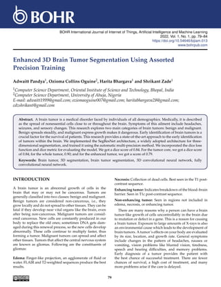 BOHR International Journal of Internet of Things, Artificial Intelligence and Machine Learning
2022, Vol. 1, No. 1, pp. 79–84
https://doi.org/10.54646/bijiam.013
www.bohrpub.com
Enhanced 3D Brain Tumor Segmentation Using Assorted
Precision Training
Adwaitt Pandya1, Ozioma Collins Oguine2, Harita Bhargava1 and Shrikant Zade1
1Computer Science Department, Oriental Institute of Science and Technology, Bhopal, India
2Computer Science Department, University of Abuja, Nigeria
E-mail: adwaitt1999@gmail.com; oziomaoguine007@gmail.com; haritabhargava28@gmail.com;
cdzshrikant@gmail.com
Abstract. A brain tumor is a medical disorder faced by individuals of all demographics. Medically, it is described
as the spread of nonessential cells close to or throughout the brain. Symptoms of this ailment include headaches,
seizures, and sensory changes. This research explores two main categories of brain tumors: benign and malignant.
Benign spreads steadily, and malignant express growth makes it dangerous. Early identification of brain tumors is a
crucial factor for the survival of patients. This research provides a state-of-the-art approach to the early identification
of tumors within the brain. We implemented the SegResNet architecture, a widely adopted architecture for three-
dimensional segmentation, and trained it using the automatic multi-precision method. We incorporated the dice loss
function and dice metric for evaluating the model. We got a dice score of 0.84. For the tumor core, we got a dice score
of 0.84; for the whole tumor, 0.90; and for the enhanced tumor, we got a score of 0.79.
Keywords: Brain tumor, 3D segmentation, brain tumor segmentation, 3D convolutional neural network, fully
convolutional neural network.
INTRODUCTION
A brain tumor is an abnormal growth of cells in the
brain that may or may not be cancerous. Tumors are
generally classified into two classes: benign and malignant.
Benign tumors are considered non-cancerous, i.e., they
grow locally and do not spread to other tissues. They can be
fatal if they develop near vital organs like the brain, even
after being non-cancerous. Malignant tumors are consid-
ered cancerous. New cells are constantly produced in our
body to replace the old ones; sometimes DNA gets dam-
aged during this renewal process, so the new cells develop
abnormally. These cells continue to multiply faster, thus
forming a tumor. Malignant tumors can spread and affect
other tissues. Tumors that affect the central nervous system
are known as gliomas. Following are the constituents of
gliomas:
Edema: Finger-like projection, an agglomerate of fluid or
water. FLAIR and T2-weighted sequences produce the best
results.
Necrosis: Collection of dead cells. Best seen in the T1 post-
contrast sequence.
Enhancing tumor: Indicates breakdown of the blood–brain
barrier. Seen in T1c post-contrast sequence.
Non-enhancing tumor: Seen in regions not included in
edema, necrosis, or enhancing tumor.
There are many reasons why a person can have a brain
tumor-like growth of cells uncontrollably in the brain due
to mutation or defect in a gene. This is a reason for causing
a brain tumor. Exposure to large amounts of X-rays is also
an environmental cause which leads to the development of
brain tumors. A tumor’s effects on your body are evaluated
by its size, location, and growth rate. General symptoms
include changes in the pattern of headaches, nausea or
vomiting, vision problems like blurred vision, tiredness,
speech and hearing difficulties, and memory problems.
Early diagnosis of a tumor provides the patient with
the best chance of successful treatment. There are fewer
chances of survival, a high cost of treatment, and many
more problems arise if the care is delayed.
79
 