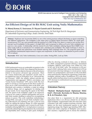 BOHR International Journal of Intelligent Instrumentation and Computing
2021, Vol. 1, No. 1, pp. 1–4
Copyright © 2021 BOHR Publishers
https://doi.org/10.54646/bijiiac.001
www.bohrpub.com
An Efficient Design of 16 Bit MAC Unit using Vedic Mathematics
N. Manoj Kumar, G. Saravanan, D. Shyam Ganesh and S. Kanimozi
Department of Electronics and Communication Engineering, Vel Tech High Tech Dr. Rangarajan
Dr. Sakunthala Engineering College, Avadi, Chennai, Tamil Nadu
Abstract. Duplicate and Accumulate (MAC) is one of the central practices utilized absolutely in signal-controlling
and different applications. The multiplier is the major piece of Digital Signal Processors (DSPs). Its cutoff spins
around power, LUT use, and surrender pick the presence of a DSP. In like way, there is a need to sort out the drive
and give up fit multiplier. In this paper, a 16-digit MAC unit is proposed to utilize an 8-cycle Vedic multiplier and
pass on a save snake. A relationship with the current 8-cycle Vedic multiplier utilizing Square-Root (SQR) Carry-
select snake (CSLA) is introduced. It is isolated and a standard pack multiplier. The whole technique is done in
Verilog HDL. Blend and redirections were finished utilizing Xilinx InDesign Suite 14.5. The proposed game plan
accomplishes fundamental improvement in region and suspension. In like manner, an abatement in power around
9.5% is refined.
Keywords: MAC unit, Vedic mathematics, Carry-save adder, Verilog HDL, Look-up Table.
Introduction
LOW fundamental moves an undeniable occupation in the
current latest things of VLSI. Force dispersal has become a
colossal improvement objective because of the all-inclusive
interest in low-power advanced sign processors. There
are various frameworks and expansion circuits used to
accomplish low force in VLSI plans. In an “Advanced Sig-
nal Processor” (DSP), the reliably utilized activities are
“augmentation and aggregate” (MAC), convolution, and
“Lively Fourier Transforms” (FFT, and so forth The mul-
tiplier is viewed as a focal square for the above works out.
Force use in a DSP extraordinarily relies on the MAC unit.
Macintosh unit contains a multiplier, a snake for adding
its halfway things, and an aggregator for dealing with
the got results. So for improving the speed of the MAC
unit, the speed of the multiplier ought to be improved.
A pass-on save snake is utilized subsequently and out-of-
date Vedic number shuffling is utilized for accomplishing
reduces in power. This work underlines orchestrating a
16-digit MAC unit with an 8-cycle Vedic-multiplier utiliz-
ing urdhvatiryak (UT) thinking and uses a pass-on save
snake for adding the halfway things. It is then separated
and a typical show multiplier and a current 8-cycle Vedic-
multiplier utilizing SQR-CSLA. As duplication is named as
a generally utilized figuring development, the examination
has dependably been wanting to plan quick multipliers
either by showing overhauls in force, zone, or deferral.
In a MAC arrangement proposed utilizing a streamlined
multiplier, different cutoff points were settled for 8 bit,
16 bit, and 32 bit MAC units. The producers in [2] pro-
posed a MAC utilizing Vedic sutras and finished in 90 nm
advancement showing redesigns in circuit power, funda-
mental way postponement, and locale in 4 bit, 8 bit MAC
units autonomously. Planning for organizing a 16 bit Vedic-
multiplier utilizing urdhva tiryakbhyam (UT) with three
specific adders has been done in and accomplished around
a 32% decrease in combinational way delay separated from
the past models.
Literature Survey
“Hybrid Multiplier-based Optimized MAC
Unit”, Dwivedi, Kavindra & Sharma Sharma,
R. K. & Chunduri, Ajay
Any place there is a requirement for elite processing
applications there is an obvious interest for an effective
rapid multiplier. Augmentation takes the main time when
contrasted with other number-crunching activities. Mul-
tipliers are the most fundamental squares in each elite
registering design like Digital sign handling (DSP). Mac-
intosh unit which comprises of Multiplier and Accumu-
lator assumes a significant part to choose the exhibition
1
 