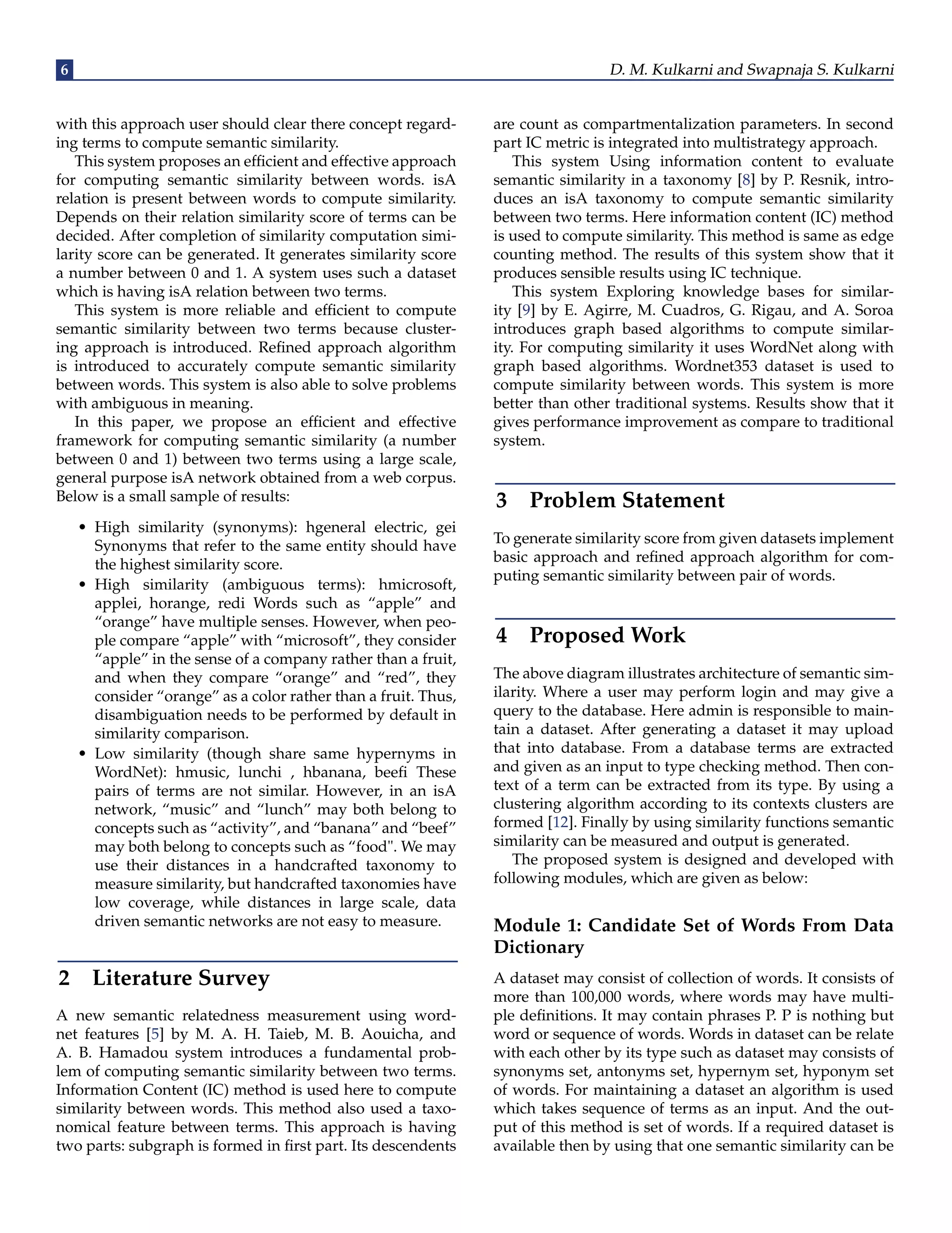 6 D. M. Kulkarni and Swapnaja S. Kulkarni
with this approach user should clear there concept regard-
ing terms to compute semantic similarity.
This system proposes an efficient and effective approach
for computing semantic similarity between words. isA
relation is present between words to compute similarity.
Depends on their relation similarity score of terms can be
decided. After completion of similarity computation simi-
larity score can be generated. It generates similarity score
a number between 0 and 1. A system uses such a dataset
which is having isA relation between two terms.
This system is more reliable and efficient to compute
semantic similarity between two terms because cluster-
ing approach is introduced. Refined approach algorithm
is introduced to accurately compute semantic similarity
between words. This system is also able to solve problems
with ambiguous in meaning.
In this paper, we propose an efficient and effective
framework for computing semantic similarity (a number
between 0 and 1) between two terms using a large scale,
general purpose isA network obtained from a web corpus.
Below is a small sample of results:
• High similarity (synonyms): hgeneral electric, gei
Synonyms that refer to the same entity should have
the highest similarity score.
• High similarity (ambiguous terms): hmicrosoft,
applei, horange, redi Words such as “apple” and
“orange” have multiple senses. However, when peo-
ple compare “apple” with “microsoft”, they consider
“apple” in the sense of a company rather than a fruit,
and when they compare “orange” and “red”, they
consider “orange” as a color rather than a fruit. Thus,
disambiguation needs to be performed by default in
similarity comparison.
• Low similarity (though share same hypernyms in
WordNet): hmusic, lunchi , hbanana, beefi These
pairs of terms are not similar. However, in an isA
network, “music” and “lunch” may both belong to
concepts such as “activity”, and “banana” and “beef”
may both belong to concepts such as “food". We may
use their distances in a handcrafted taxonomy to
measure similarity, but handcrafted taxonomies have
low coverage, while distances in large scale, data
driven semantic networks are not easy to measure.
2 Literature Survey
A new semantic relatedness measurement using word-
net features [5] by M. A. H. Taieb, M. B. Aouicha, and
A. B. Hamadou system introduces a fundamental prob-
lem of computing semantic similarity between two terms.
Information Content (IC) method is used here to compute
similarity between words. This method also used a taxo-
nomical feature between terms. This approach is having
two parts: subgraph is formed in first part. Its descendents
are count as compartmentalization parameters. In second
part IC metric is integrated into multistrategy approach.
This system Using information content to evaluate
semantic similarity in a taxonomy [8] by P. Resnik, intro-
duces an isA taxonomy to compute semantic similarity
between two terms. Here information content (IC) method
is used to compute similarity. This method is same as edge
counting method. The results of this system show that it
produces sensible results using IC technique.
This system Exploring knowledge bases for similar-
ity [9] by E. Agirre, M. Cuadros, G. Rigau, and A. Soroa
introduces graph based algorithms to compute similar-
ity. For computing similarity it uses WordNet along with
graph based algorithms. Wordnet353 dataset is used to
compute similarity between words. This system is more
better than other traditional systems. Results show that it
gives performance improvement as compare to traditional
system.
3 Problem Statement
To generate similarity score from given datasets implement
basic approach and refined approach algorithm for com-
puting semantic similarity between pair of words.
4 Proposed Work
The above diagram illustrates architecture of semantic sim-
ilarity. Where a user may perform login and may give a
query to the database. Here admin is responsible to main-
tain a dataset. After generating a dataset it may upload
that into database. From a database terms are extracted
and given as an input to type checking method. Then con-
text of a term can be extracted from its type. By using a
clustering algorithm according to its contexts clusters are
formed [12]. Finally by using similarity functions semantic
similarity can be measured and output is generated.
The proposed system is designed and developed with
following modules, which are given as below:
Module 1: Candidate Set of Words From Data
Dictionary
A dataset may consist of collection of words. It consists of
more than 100,000 words, where words may have multi-
ple definitions. It may contain phrases P. P is nothing but
word or sequence of words. Words in dataset can be relate
with each other by its type such as dataset may consists of
synonyms set, antonyms set, hypernym set, hyponym set
of words. For maintaining a dataset an algorithm is used
which takes sequence of terms as an input. And the out-
put of this method is set of words. If a required dataset is
available then by using that one semantic similarity can be
 