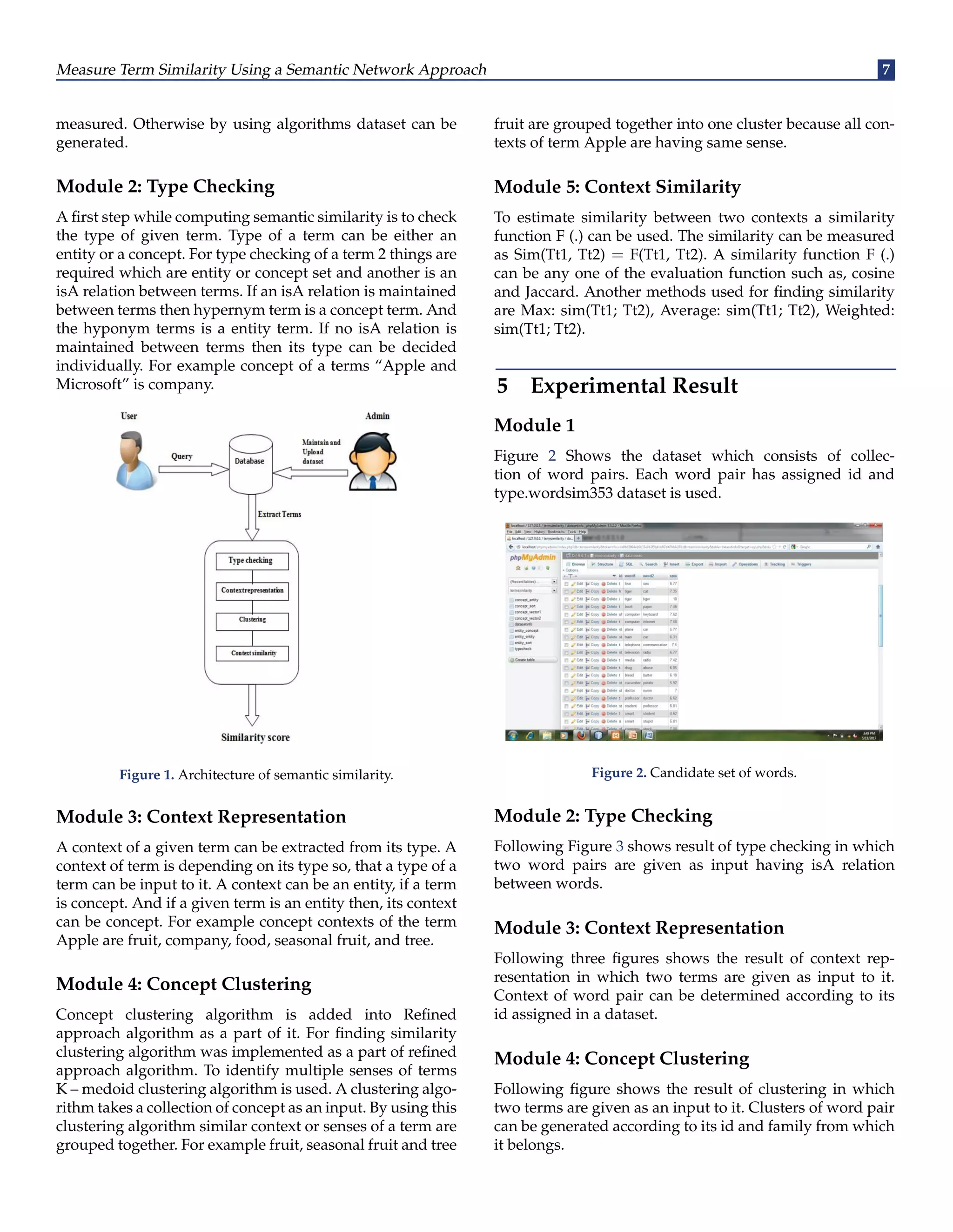 Measure Term Similarity Using a Semantic Network Approach 7
measured. Otherwise by using algorithms dataset can be
generated.
Module 2: Type Checking
A first step while computing semantic similarity is to check
the type of given term. Type of a term can be either an
entity or a concept. For type checking of a term 2 things are
required which are entity or concept set and another is an
isA relation between terms. If an isA relation is maintained
between terms then hypernym term is a concept term. And
the hyponym terms is a entity term. If no isA relation is
maintained between terms then its type can be decided
individually. For example concept of a terms “Apple and
Microsoft” is company.
Figure 1. Architecture of semantic similarity.
Module 3: Context Representation
A context of a given term can be extracted from its type. A
context of term is depending on its type so, that a type of a
term can be input to it. A context can be an entity, if a term
is concept. And if a given term is an entity then, its context
can be concept. For example concept contexts of the term
Apple are fruit, company, food, seasonal fruit, and tree.
Module 4: Concept Clustering
Concept clustering algorithm is added into Refined
approach algorithm as a part of it. For finding similarity
clustering algorithm was implemented as a part of refined
approach algorithm. To identify multiple senses of terms
K – medoid clustering algorithm is used. A clustering algo-
rithm takes a collection of concept as an input. By using this
clustering algorithm similar context or senses of a term are
grouped together. For example fruit, seasonal fruit and tree
fruit are grouped together into one cluster because all con-
texts of term Apple are having same sense.
Module 5: Context Similarity
To estimate similarity between two contexts a similarity
function F (.) can be used. The similarity can be measured
as Sim(Tt1, Tt2) = F(Tt1, Tt2). A similarity function F (.)
can be any one of the evaluation function such as, cosine
and Jaccard. Another methods used for finding similarity
are Max: sim(Tt1; Tt2), Average: sim(Tt1; Tt2), Weighted:
sim(Tt1; Tt2).
5 Experimental Result
Module 1
Figure 2 Shows the dataset which consists of collec-
tion of word pairs. Each word pair has assigned id and
type.wordsim353 dataset is used.
Figure 2. Candidate set of words.
Module 2: Type Checking
Following Figure 3 shows result of type checking in which
two word pairs are given as input having isA relation
between words.
Module 3: Context Representation
Following three figures shows the result of context rep-
resentation in which two terms are given as input to it.
Context of word pair can be determined according to its
id assigned in a dataset.
Module 4: Concept Clustering
Following figure shows the result of clustering in which
two terms are given as an input to it. Clusters of word pair
can be generated according to its id and family from which
it belongs.
 