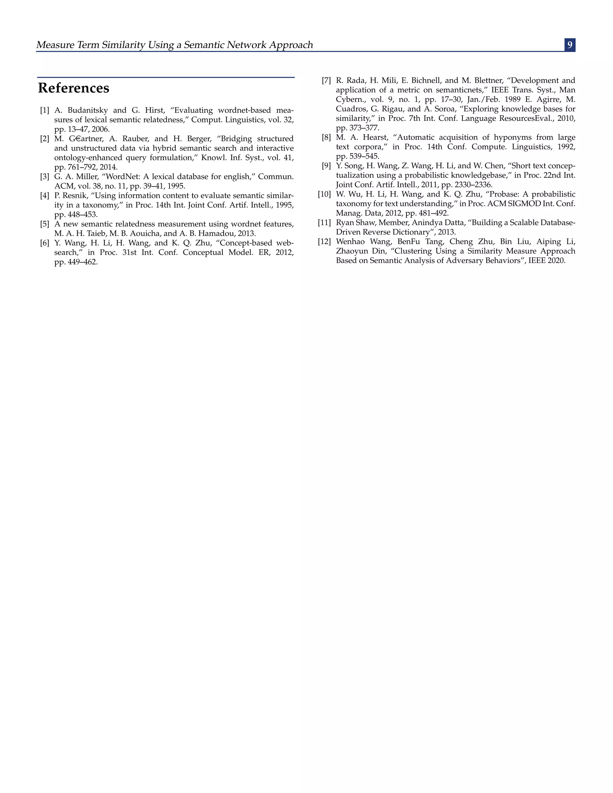 Measure Term Similarity Using a Semantic Network Approach 9
References
[1] A. Budanitsky and G. Hirst, “Evaluating wordnet-based mea-
sures of lexical semantic relatedness,” Comput. Linguistics, vol. 32,
pp. 13–47, 2006.
[2] M. Geartner, A. Rauber, and H. Berger, “Bridging structured
and unstructured data via hybrid semantic search and interactive
ontology-enhanced query formulation,” Knowl. Inf. Syst., vol. 41,
pp. 761–792, 2014.
[3] G. A. Miller, “WordNet: A lexical database for english,” Commun.
ACM, vol. 38, no. 11, pp. 39–41, 1995.
[4] P. Resnik, “Using information content to evaluate semantic similar-
ity in a taxonomy,” in Proc. 14th Int. Joint Conf. Artif. Intell., 1995,
pp. 448–453.
[5] A new semantic relatedness measurement using wordnet features,
M. A. H. Taieb, M. B. Aouicha, and A. B. Hamadou, 2013.
[6] Y. Wang, H. Li, H. Wang, and K. Q. Zhu, “Concept-based web-
search,” in Proc. 31st Int. Conf. Conceptual Model. ER, 2012,
pp. 449–462.
[7] R. Rada, H. Mili, E. Bichnell, and M. Blettner, “Development and
application of a metric on semanticnets,” IEEE Trans. Syst., Man
Cybern., vol. 9, no. 1, pp. 17–30, Jan./Feb. 1989 E. Agirre, M.
Cuadros, G. Rigau, and A. Soroa, “Exploring knowledge bases for
similarity,” in Proc. 7th Int. Conf. Language ResourcesEval., 2010,
pp. 373–377.
[8] M. A. Hearst, “Automatic acquisition of hyponyms from large
text corpora,” in Proc. 14th Conf. Compute. Linguistics, 1992,
pp. 539–545.
[9] Y. Song, H. Wang, Z. Wang, H. Li, and W. Chen, “Short text concep-
tualization using a probabilistic knowledgebase,” in Proc. 22nd Int.
Joint Conf. Artif. Intell., 2011, pp. 2330–2336.
[10] W. Wu, H. Li, H. Wang, and K. Q. Zhu, “Probase: A probabilistic
taxonomy for text understanding,” in Proc. ACM SIGMOD Int. Conf.
Manag. Data, 2012, pp. 481–492.
[11] Ryan Shaw, Member, Anindya Datta, “Building a Scalable Database-
Driven Reverse Dictionary”, 2013.
[12] Wenhao Wang, BenFu Tang, Cheng Zhu, Bin Liu, Aiping Li,
Zhaoyun Din, “Clustering Using a Similarity Measure Approach
Based on Semantic Analysis of Adversary Behaviors”, IEEE 2020.
 