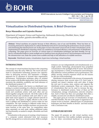 BOHR International Journal of Intelligent Instrumentation and Computing
2021, Vol. 1, No. 1, pp. 34–38
https://doi.org/10.54646/bijiiac.006
www.bohrpub.com
Virtualization in Distributed System: A Brief Overview
Reeya Manandhar and Gajendra Sharma∗
Department of Computer Science and Engineering, Kathmandu University, Dhulikhel, Kavre, Nepal
∗Corresponding author: gajendra.sharma@ku.edu.np
Abstract. Virtual machines are popular because of their efficiency, ease of use and flexibility. There has been an
increasing demand for deployment of a robust distributed network for maximizing the performance of such systems
and minimizing the infrastructural cost. In this paper we have discussed various levels at which virtualization can be
implemented for distributed computing which can contribute to increased efficiency and performance of distributed
computing. The paper gives an overview of various types of virtualization techniques and their benefits. For eg:
Server virtualization helps to create multiple server instances from one physical server. Such techniques will decrease
the infrastructure cost, make the system more scalable and help in full utilization of available resources.
Keywords: Distributed system, virtualization, hypervisor, technology, virtual machine.
INTRODUCTION
The concept of virtual machines has been in the computing
community since the early 1960s [8]. The recent advance-
ment in virtualization technology pursues new opportu-
nities in delivering services, and represents a strategic
approach for IT operators to increase their organization
performance. Virtualization technique offers an isolated
secure system with flexible deployment. Such mechanisms
maximize the reliability, scalability and fault tolerance of
the distributed systems [11].
A distributed system, also known as distributed com-
puting, is a system consisting of a collection of independent
components located on different machines that commu-
nicate and coordinate actions with each other and are
linked together using the network. All of the nodes in this
network interact and coordinate with each other to com-
plete tasks and it appears as a single coherent network to
the end-user. The system is highly efficient as the work-
load is splitted and distributed to various nodes for fast
completion. The task running in different nodes forms a
common system where multiple machines can process the
same function at the same time. As computation takes
place separately on each node, adding additional nodes
and functionality as needed is simple, affordable and fault
tolerant.
Virtualization is the process of creating virtual instances
of a computer system abstracted from real resources
like OS, storage device or network system. With it, multiple
instances can run independently and simultaneously on a
single system. Technology advancements have propelled
virtualization to the spotlight of the IT sector. This technol-
ogy encompasses a variety of mechanisms and techniques
that addresses various problems such as performance, reli-
ability, security, resource expenses which are the reasons
for the rise of this technology.
Distributed virtualization is the process of transparently
sharing resources from several users [15]. Each node is
isolated and doesn’t interfere with each other. It helps
the end user to actress, store, analyze and organize the
distributed system components. There are various types
of virtualizations that can be used to increase the per-
formance in distributed systems. Some of them are OS
virtualization, storage virtualization, network virtualiza-
tion. Each of them has their own paradigm that offers a
reliable, secured and cost effective distributed system.
This paper gives an overview of virtualization, its type
and their benefits. The rest of the paper is organized as lit-
erature review in Section , different types of virtualization
techniques and their benefits in Section and final section
with a conclusion note.
LITERATURE REVIEW
The paper [2] presents an x86 virtual machine moni-
tor, Xen hypervisor that enables multiple operating sys-
tems to share conventional hardware in a secure and
34
 