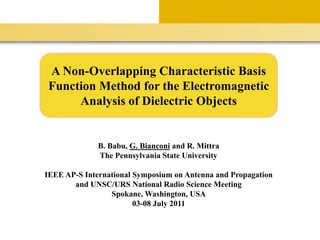 A Non-Overlapping Characteristic Basis
Function Method for the Electromagnetic
Analysis of Dielectric Objects
B. Babu, G. Bianconi and R. Mittra
The Pennsylvania State University
IEEE AP-S International Symposium on Antenna and Propagation
and UNSC/URS National Radio Science Meeting
Spokane, Washington, USA
03-08 July 2011
 