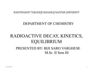RASHTRASANT TUKADOJI MAHARAJ NAGPUR UNIVERSITY
DEPARTMENT OF CHEMISTRY
RADIOACTIVE DECAY, KINETICS,
EQUILIBRIUM
PRESENTED BY: BIJI SARO VARGHESE
M.Sc. II Sem III
4/10/2018 1
 