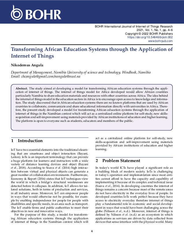 BOHR International Journal of Internet of Things Research
2021, Vol. 1, No. 1, pp. 4–6
Copyright © 2022 BOHR Publishers
https://doi.org/10.54646/bijiotr.002
www.bohrpub.com
Transforming African Education Systems through the Application of
Internet of Things
Nikodemus Angula
Department of Management, Namibia University of science and technology, Windhoek, Namibia
Email: chcangula@gmail.com/nangula@nust.na
Abstract. The study aimed at developing a model for transforming African education systems through the appli-
cation of internet of things. The internet of things model for Africa developed would allow African countries
particularly Namibia to share education materials and resources with other countries across Africa. The idea behind
the internet of things model in the education sectors in Africa is to encourage open access to knowledge and informa-
tion. The study discovered that in African education systems there are no known platforms that are used by African
countries to collaborate, communicate and share educational information directly with universities in Africa. There-
fore, the present study developed a model for transforming African education systems through the application of
internet of things in the Namibian context which will act as a centralized online platform for self-study, new skills-
acquisition and self-improvement using materials provided by African institutions of education and higher learning.
The platform is open to everyone such as students, educators and members of the public.
1 Introduction
IoT have two essential elements into the traditional elearn-
ing that are smartness and object interaction (Bayani,
Leiton). IoTs is an important terminology that can provide
a huge platform for learners and instructors with a wide
variety of distance learning devices and object (Bayani
et al., 2018). According to Soava et al. (2014) high interac-
tion between virtual and physical objects can generate a
great number of collaboration environments. Furthermore,
Economy & Report (2016) states that IoT techniques view
the world in which a bridge’s structural weaknesses are
detected before it collapses. In addition, IoT allows for tai-
lored solutions, both in terms of production and services,
in all industry areas. Moreover, IoT can empower people
in ways that would otherwise not be possible, for exam-
ple by enabling independence for people for people with
disabilities and specific needs, in an area such as transport.
The IoT enable firms and public authorities to meet their
objectives in new and innovative ways.
For the purpose of this study, a model for transform-
ing African education systems through the application
of internet of things in the Namibian context which will
act as a centralized online platform for self-study, new
skills-acquisition and self-improvement using materials
provided by African institutions of education and higher
learning.
2 Problem Statement
In today’s world ICTs have played a significant role as
a building block of modern society. IoTs is challenging
in today’s operation and implementation since most enti-
ties cannot afford to have the capacity and capability of
implementing it because of its complex and technical issue
(Soava et al., 2014). In developing countries the internet of
things remains a concern because most of the remote areas
do not have electricity in the everyday lives of people. In
developed countries IoTs work perfect because they have
access to electricity everyday therefore internet of things
play a fundamental role in economic and social develop-
ment in ways that would have been challenging across the
globe (Nilsson et al., n.d.). Moreover, internet of things is
defined by Nilsson et al. (n.d.) as an ecosystem in which
applications as services are driven by data collected from
devices that sense interface with the physical world. Many
4
 