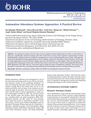BOHR International Journal of Internet of Things Research
2022, Vol. 1, No. 1, pp. 7–15
https://doi.org/10.54646/bijiotr.003
www.bohrpub.com
Automation Attendance Systems Approaches: A Practical Review
Ata Jahangir Moshayedi1, Atanu Shuvam Roy1, Liefa liao1, Hong Lan1, Mehdi Gheisari2,4,∗,
Aaqif Afzaal Abbasi3 and Seyed Mojtaba Hosseini Bamakan5
1School of Information Engineering, Jiangxi University of Science And Technology, No 86, Hongqi Avenue,
Ganzhou City, Jiangxi Province, P.R. China 341000
2Department of Computer Science and Technology, Harbin Institute of Technology, Shenzhen, China
3Department of Software Engineering, Foundation University Islamabad 44000, Pakistan
4Department of Computer Science and Technology, Islamic Azad University, Iran
5Department of Industrial Management, Yazd University, Yazd, 89195-741, Iran
∗Corresponding author: mehdi.gheisari61@gmail.com
Abstract. Accounting for people is the first step of every manpower-based organization in today’s world. Hence, it
takes up a signification amount of energy and value in the form of money from respective organizations for both
implementing a suitable system for manpower management as well as maintaining that same system. Although this
amount of expenditure for big organizations is near to nothing, rather just a formality, it does not hold as much truth
for small organizations such as schools, colleges, and even universities to a certain degree. This is the first point. The
second point for discussion is that much work has been done to solve this issue. Various technologies like Biometrics,
RFID, Bluetooth, GPS, QR Code, etc., have been used to tackle the issues of attendance collection. This study paves
the path for researchers by reviewing practical methods and technologies used for existing attendance systems.
Keywords: Biometric, attendance systems, QR Code, RFID, Face Recognition, Software System.
INTRODUCTION
Student attendance collection and management is one of
the most time-consuming works in any school, university,
and education system. In fact, gathering attendance is a
time-consuming job that takes lecture time and takes the
teacher’s energy. But if the teacher does not do so, the
school and family will not know if the students are pur-
suing the light of education. This issue has been tried to
solve with the help of various approaches by using var-
ious technologies available to date. The previous record
on the research paper and product shows the Biomet-
rics, including palm, iris, facial recognition, RFID, NFC,
Bluetooth, barcode, and QR, which are more demand-
ing to make the system as automated as possible. In the
next section, various types of these technologies used are
described. This paper divides them into five subsections –
Biometric Attendance System, Facial Recognition Based
Attendance System, RFID Based Attendance System, QR
Code based Attendance System and finally Embedded
System based Attendance System. Following this review
of existing attendance systems, the paper concludes with a
summary of the types and a short excerpt about the impor-
tance of attendance management systems and integrating
existing technologies to solve modern problems.
ATTENDANCE SYSTEMS VARIETY
Biometric Attendance System
The word Biometric comes from the word biometry, which
means the process by which a person’s unique biological
or physical traits are accounted for identification. The most
common Biometrics used today are palmprint, fingerprint,
face, and iris. And the biometric attendance system uses
one or more of these traits in conjunction to confirm the
identity of the personnel attending lectures. A few existing
research works are surveyed to showcase existing work in
the sector. In their review paper, Tsai-Cheng Li et al. [1]
studied biometrics technology applied in the attendance
7
 