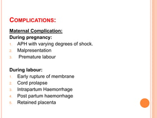 COMPLICATIONS:
Maternal Complication:
During pregnancy:
1. APH with varying degrees of shock.
2. Malpresentation
3. Premature labour
During labour:
1. Early rupture of membrane
2. Cord prolapse
3. Intrapartum Haemorrhage
4. Post partum haemorrhage
5. Retained placenta
 