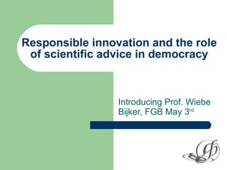 Responsible innovation and the role of scientific advice in democracy Introducing Prof. Wiebe Bijker, FGB May 3 rd   