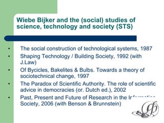 Wiebe Bijker and the (social) studies of science, technology and society (STS) <ul><li>The social construction of technolo...