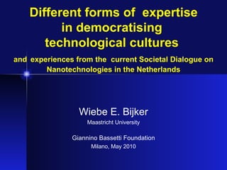 Different forms of  expertise in democratising  technological cultures  and   experiences from the  current Societal Dialogue on Nanotechnologies in the Netherlands Wiebe E. Bijker Maastricht University Giannino Bassetti Foundation Milano, May 2010 