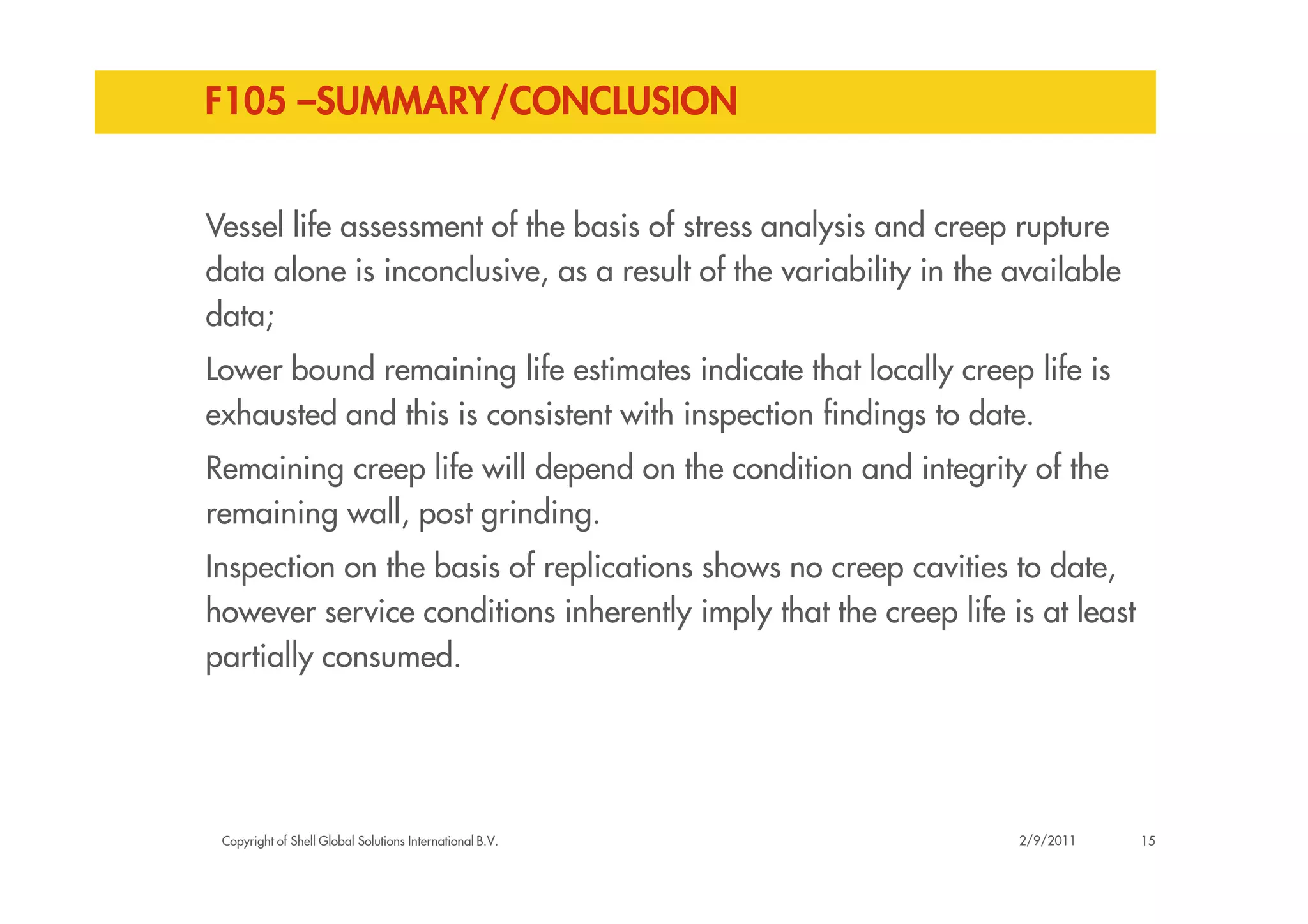 F105 –SUMMARY/CONCLUSION
Vessel life assessment of the basis of stress analysis and creep rupture
data alone is inconclusive, as a result of the variability in the available
data;
Lower bound remaining life estimates indicate that locally creep life is
exhausted and this is consistent with inspection findings to date.
Remaining creep life will depend on the condition and integrity of the
Copyright of Shell Global Solutions International B.V.
Remaining creep life will depend on the condition and integrity of the
remaining wall, post grinding.
Inspection on the basis of replications shows no creep cavities to date,
however service conditions inherently imply that the creep life is at least
partially consumed.
152/9/2011
 