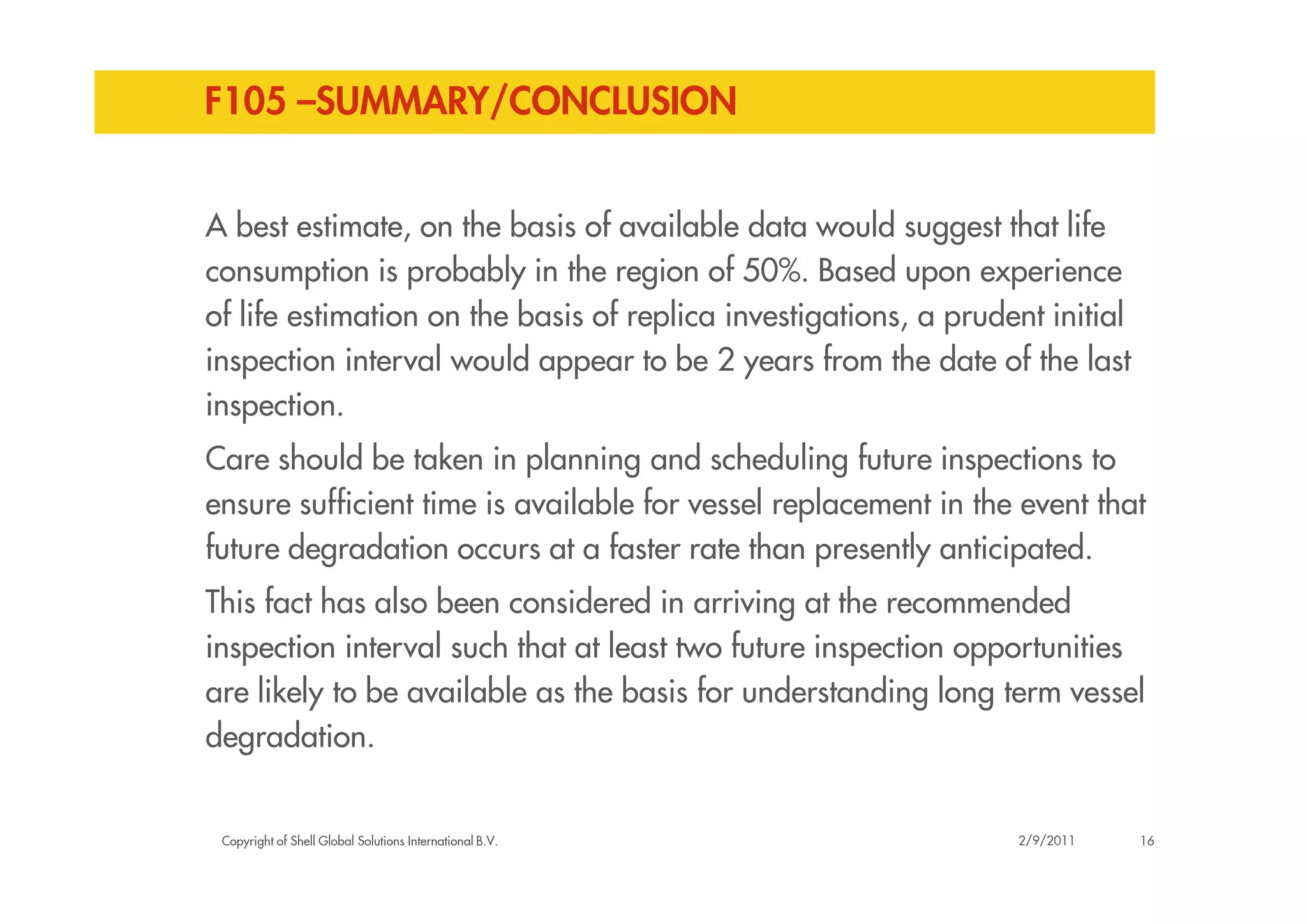 F105 –SUMMARY/CONCLUSION
A best estimate, on the basis of available data would suggest that life
consumption is probably in the region of 50%. Based upon experience
of life estimation on the basis of replica investigations, a prudent initial
inspection interval would appear to be 2 years from the date of the last
inspection.
Care should be taken in planning and scheduling future inspections to
Copyright of Shell Global Solutions International B.V.
Care should be taken in planning and scheduling future inspections to
ensure sufficient time is available for vessel replacement in the event that
future degradation occurs at a faster rate than presently anticipated.
This fact has also been considered in arriving at the recommended
inspection interval such that at least two future inspection opportunities
are likely to be available as the basis for understanding long term vessel
degradation.
162/9/2011
 