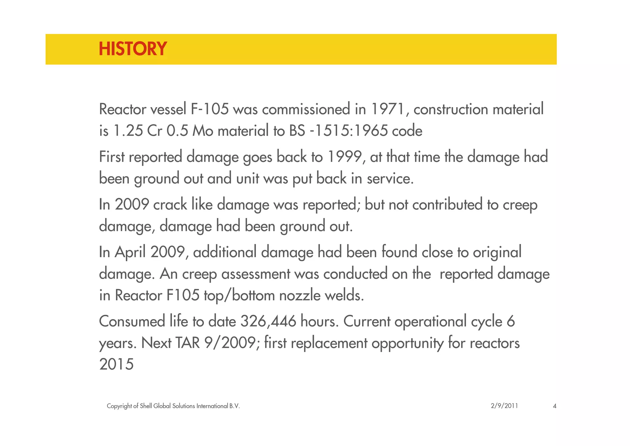 HISTORY
Reactor vessel F-105 was commissioned in 1971, construction material
is 1.25 Cr 0.5 Mo material to BS -1515:1965 code
First reported damage goes back to 1999, at that time the damage had
been ground out and unit was put back in service.
In 2009 crack like damage was reported; but not contributed to creep
damage, damage had been ground out.
Copyright of Shell Global Solutions International B.V.
damage, damage had been ground out.
In April 2009, additional damage had been found close to original
damage. An creep assessment was conducted on the reported damage
in Reactor F105 top/bottom nozzle welds.
Consumed life to date 326,446 hours. Current operational cycle 6
years. Next TAR 9/2009; first replacement opportunity for reactors
2015
42/9/2011
 