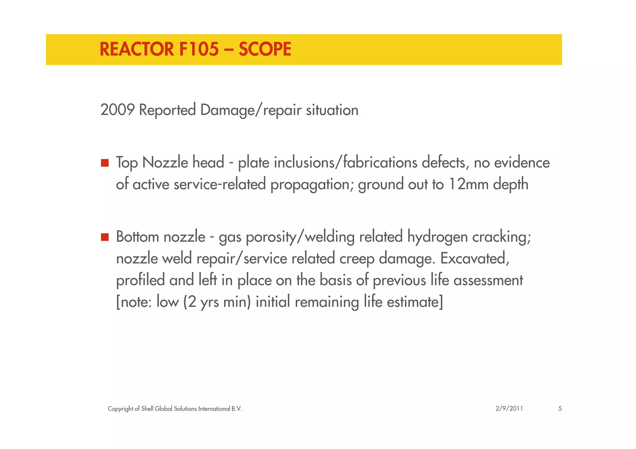 REACTOR F105 – SCOPE
2009 Reported Damage/repair situation
Top Nozzle head - plate inclusions/fabrications defects, no evidence
of active service-related propagation; ground out to 12mm depth
Copyright of Shell Global Solutions International B.V.
Bottom nozzle - gas porosity/welding related hydrogen cracking;
nozzle weld repair/service related creep damage. Excavated,
profiled and left in place on the basis of previous life assessment
[note: low (2 yrs min) initial remaining life estimate]
52/9/2011
 