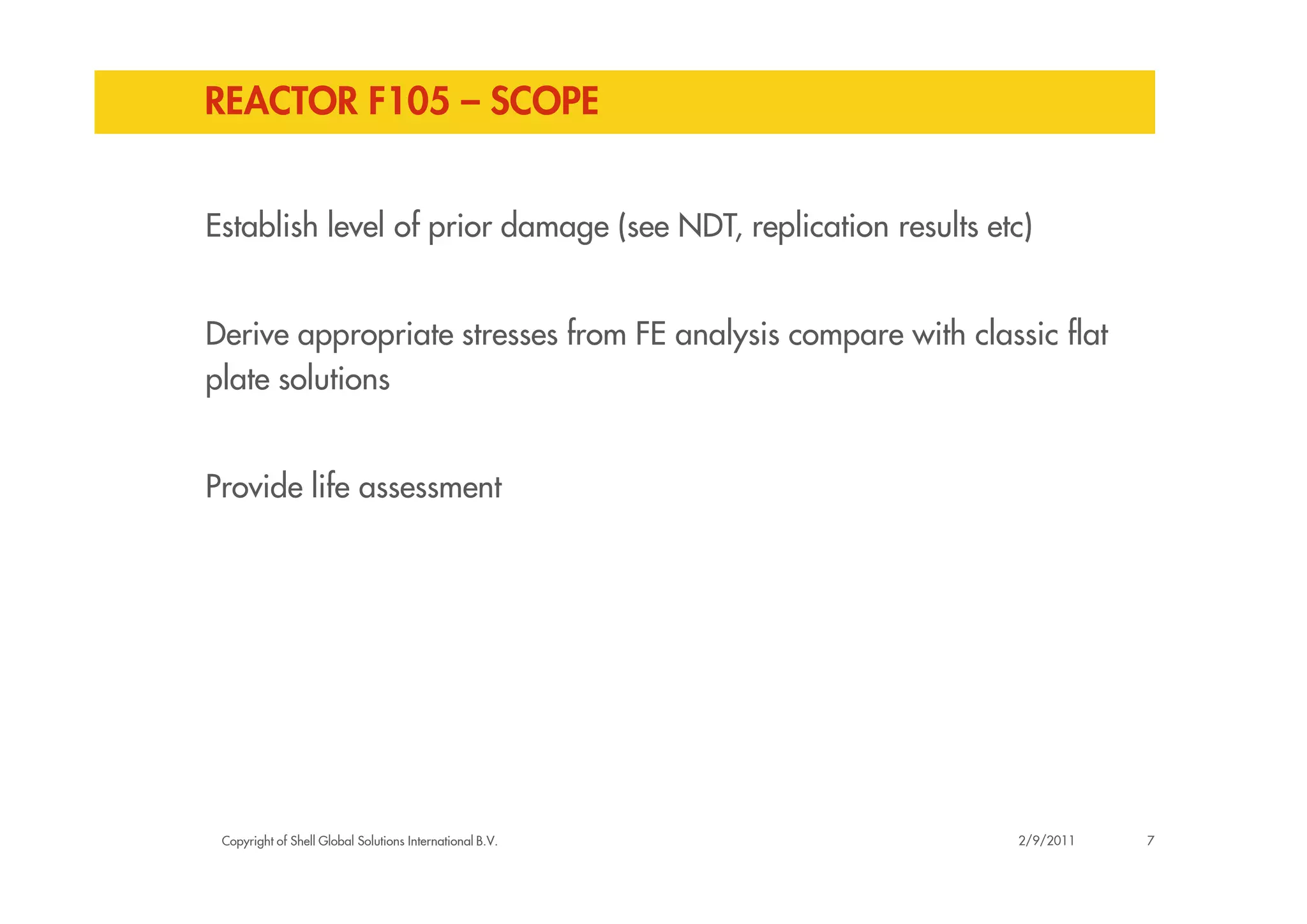 REACTOR F105 – SCOPE
Establish level of prior damage (see NDT, replication results etc)
Derive appropriate stresses from FE analysis compare with classic flat
plate solutions
Copyright of Shell Global Solutions International B.V.
Provide life assessment
72/9/2011
 