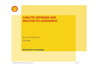 CATALYTIC REFORMER UNIT
(REACTOR FFS ASSESSMENT)
Copyright of Shell Global Solutions International B.V.
by Amin Muhammed
PTE-EMMI
2/9/2011 1
Shell Projects & Technology
 