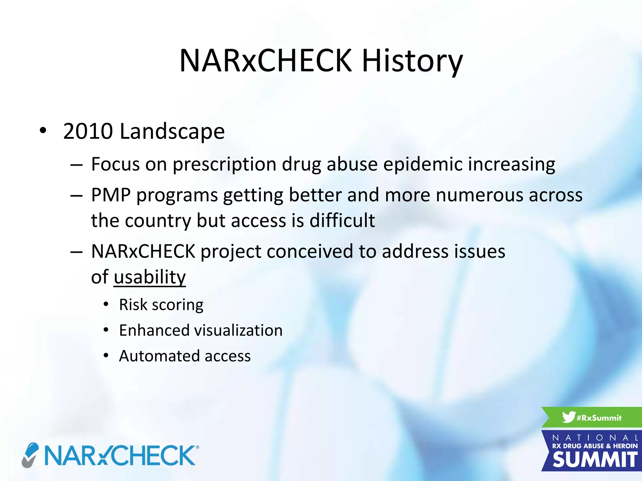 NARxCHECK History
• 2010 Landscape
– Focus on prescription drug abuse epidemic increasing
– PMP programs getting better and more numerous across
the country but access is difficult
– NARxCHECK project conceived to address issues
of usability
• Risk scoring
• Enhanced visualization
• Automated access
 