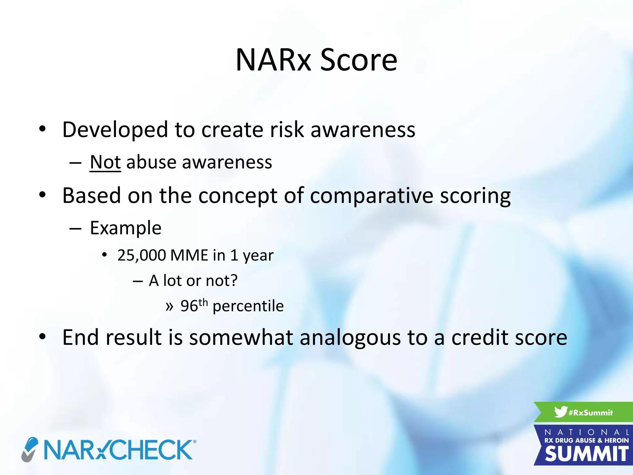 NARx Score
• Developed to create risk awareness
– Not abuse awareness
• Based on the concept of comparative scoring
– Example
• 25,000 MME in 1 year
– A lot or not?
» 96th percentile
• End result is somewhat analogous to a credit score
 