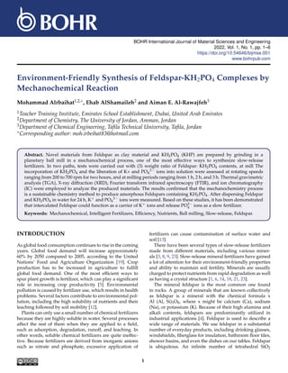 BOHR International Journal of Material Sciences and Engineering
2022, Vol. 1, No. 1, pp. 1–6
https://doi.org/10.54646/bijmse.001
www.bohrpub.com
Environment-Friendly Synthesis of Feldspar-KH2PO4 Complexes by
Mechanochemical Reaction
Mohammad Alrbaihat1,2,∗, Ehab AlShamaileh2 and Aiman E. Al-Rawajfeh3
1Teacher Training Institute, Emirates School Establishment, Dubai, United Arab Emirates
2Department of Chemistry, The University of Jordan, Amman, Jordan
3Department of Chemical Engineering, Tafila Technical University, Tafila, Jordan
∗Corresponding author: moh.irbeihat83@hotmail.com
Abstract. Novel materials from Feldspar as clay material and KH2PO4 (KHP) are prepared by grinding in a
planetary ball mill in a mechanochemical process, one of the most effective ways to synthesize slow-release
fertilizers. In two paths, tests were carried out with (3) weight ratio of Feldspar: KH2PO4 contents, at mill The
incorporation of KH2PO4 and the liberation of K+ and PO4
3− ions into solution were assessed at rotating speeds
ranging from 200 to 700 rpm for two hours, and at milling periods ranging from 1 h, 2 h, and 3 h. Thermal gravimetric
analysis (TGA), X-ray diffraction (XRD), Fourier transform infrared spectroscopy (FTIR), and ion chromatography
(IC) were employed to analyze the produced materials. The results confirmed that the mechanochemistry process
is a sustainable chemistry method to produce amorphous Feldspars containing KH2PO4. After dispersing Feldspar
and KH2PO4 in water for 24 h, K+ and PO4
3− ions were measured. Based on these studies, it has been demonstrated
that intercalated Feldspar could function as a carrier of K+ ions and release PO3−
4 ions as a slow fertilizer.
Keywords: Mechanochemical, Intelligent Fertilizers, Efficiency, Nutrients, Ball milling, Slow-release, Feldspar.
INTRODUCTION
As global food consumption continues to rise in the coming
years. Global food demand will increase approximately
60% by 2050 compared to 2005, according to the United
Nations’ Food and Agriculture Organization [19]. Crop
production has to be increased in agriculture to fulfill
global food demand. One of the most efficient ways to
spur plant growth is fertilizer, which can play a significant
role in increasing crop productivity [5]. Environmental
pollution is caused by fertilizer use, which results in health
problems. Several factors contribute to environmental pol-
lution, including the high solubility of nutrients and their
leaching followed by soil mobility [12].
Plants can only use a small number of chemical fertilizers
because they are highly soluble in water. Several processes
affect the rest of them when they are applied to a field,
such as adsorption, degradation, runoff, and leaching. In
other words, soluble chemical fertilizers are quite ineffec-
tive. Because fertilizers are derived from inorganic anions
such as nitrate and phosphate, excessive application of
fertilizers can cause contamination of surface water and
soil [13].
There have been several types of slow-release fertilizers
made from different materials, including various miner-
als [3, 8, 9, 23]. Slow-release mineral fertilizers have gained
a lot of attention for their environment-friendly properties
and ability to maintain soil fertility. Minerals are usually
charged to protect nutrients from rapid degradation as well
as having a crystal structure [1, 6, 14, 18, 21, 23].
The mineral feldspar is the most common one found
in rocks. A group of minerals that are known collectively
as feldspar is a mineral with the chemical formula x
Al (Al, Si)3O8, where x might be calcium (Ca), sodium
(Na), or potassium (K). Because of their high alumina and
alkali contents, feldspars are predominantly utilized in
industrial applications [4]. Feldspar is used to describe a
wide range of materials. We use feldspar in a substantial
number of everyday products, including drinking glasses,
windshields, fiberglass for insulation, bathroom floor tiles,
shower basins, and even the dishes on our tables. Feldspar
is ubiquitous. An infinite number of tetrahedral SiO2
1
 