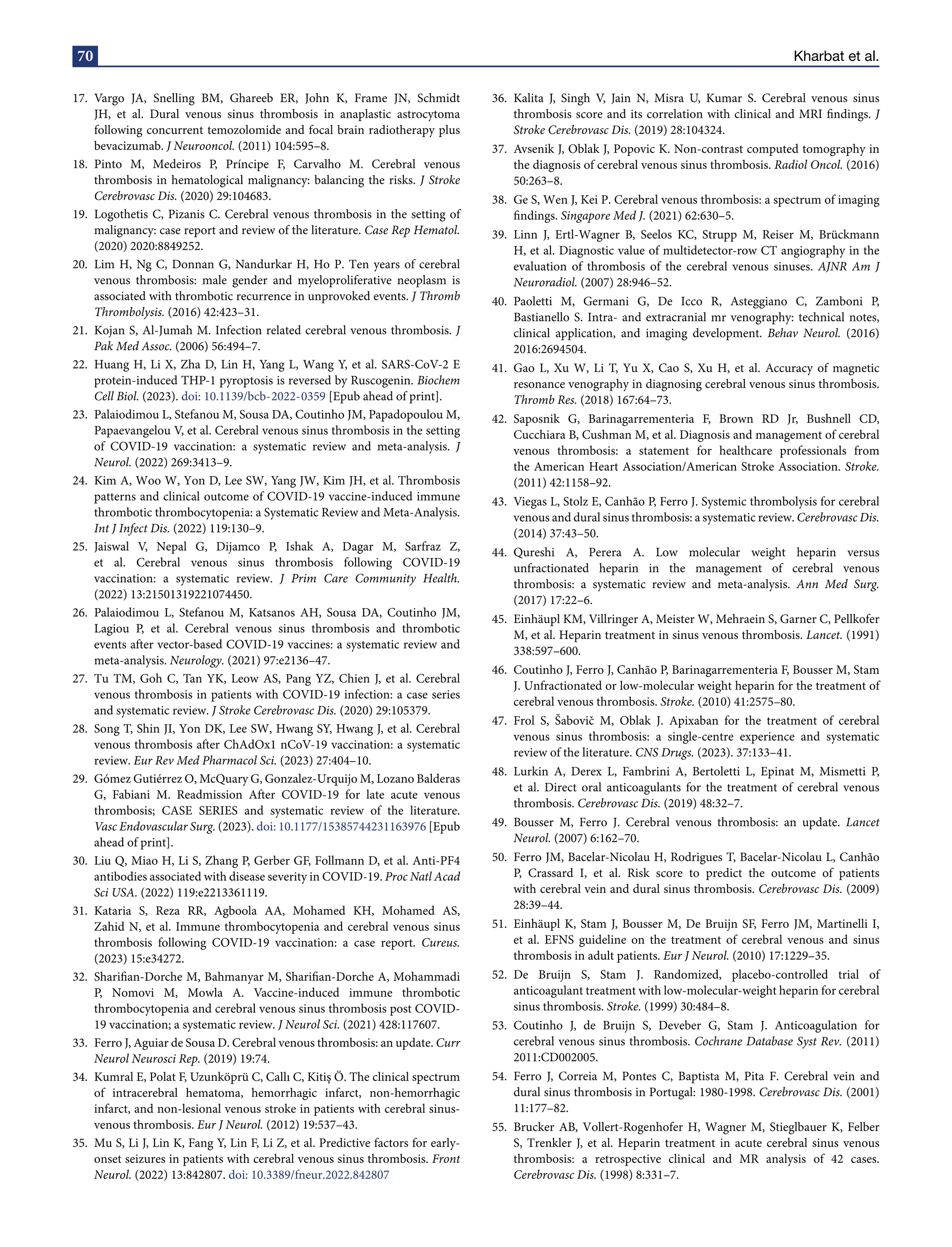 70 Kharbat et al.
17. Vargo JA, Snelling BM, Ghareeb ER, John K, Frame JN, Schmidt
JH, et al. Dural venous sinus thrombosis in anaplastic astrocytoma
following concurrent temozolomide and focal brain radiotherapy plus
bevacizumab. J Neurooncol. (2011) 104:595–8.
18. Pinto M, Medeiros P, Príncipe F, Carvalho M. Cerebral venous
thrombosis in hematological malignancy: balancing the risks. J Stroke
Cerebrovasc Dis. (2020) 29:104683.
19. Logothetis C, Pizanis C. Cerebral venous thrombosis in the setting of
malignancy: case report and review of the literature. Case Rep Hematol.
(2020) 2020:8849252.
20. Lim H, Ng C, Donnan G, Nandurkar H, Ho P. Ten years of cerebral
venous thrombosis: male gender and myeloproliferative neoplasm is
associated with thrombotic recurrence in unprovoked events. J Thromb
Thrombolysis. (2016) 42:423–31.
21. Kojan S, Al-Jumah M. Infection related cerebral venous thrombosis. J
Pak Med Assoc. (2006) 56:494–7.
22. Huang H, Li X, Zha D, Lin H, Yang L, Wang Y, et al. SARS-CoV-2 E
protein-induced THP-1 pyroptosis is reversed by Ruscogenin. Biochem
Cell Biol. (2023). doi: 10.1139/bcb-2022-0359 [Epub ahead of print].
23. Palaiodimou L, Stefanou M, Sousa DA, Coutinho JM, Papadopoulou M,
Papaevangelou V, et al. Cerebral venous sinus thrombosis in the setting
of COVID-19 vaccination: a systematic review and meta-analysis. J
Neurol. (2022) 269:3413–9.
24. Kim A, Woo W, Yon D, Lee SW, Yang JW, Kim JH, et al. Thrombosis
patterns and clinical outcome of COVID-19 vaccine-induced immune
thrombotic thrombocytopenia: a Systematic Review and Meta-Analysis.
Int J Infect Dis. (2022) 119:130–9.
25. Jaiswal V, Nepal G, Dijamco P, Ishak A, Dagar M, Sarfraz Z,
et al. Cerebral venous sinus thrombosis following COVID-19
vaccination: a systematic review. J Prim Care Community Health.
(2022) 13:21501319221074450.
26. Palaiodimou L, Stefanou M, Katsanos AH, Sousa DA, Coutinho JM,
Lagiou P, et al. Cerebral venous sinus thrombosis and thrombotic
events after vector-based COVID-19 vaccines: a systematic review and
meta-analysis. Neurology. (2021) 97:e2136–47.
27. Tu TM, Goh C, Tan YK, Leow AS, Pang YZ, Chien J, et al. Cerebral
venous thrombosis in patients with COVID-19 infection: a case series
and systematic review. J Stroke Cerebrovasc Dis. (2020) 29:105379.
28. Song T, Shin JI, Yon DK, Lee SW, Hwang SY, Hwang J, et al. Cerebral
venous thrombosis after ChAdOx1 nCoV-19 vaccination: a systematic
review. Eur Rev Med Pharmacol Sci. (2023) 27:404–10.
29. Gómez Gutiérrez O, McQuary G, Gonzalez-Urquijo M, Lozano Balderas
G, Fabiani M. Readmission After COVID-19 for late acute venous
thrombosis; CASE SERIES and systematic review of the literature.
Vasc Endovascular Surg. (2023). doi: 10.1177/15385744231163976 [Epub
ahead of print].
30. Liu Q, Miao H, Li S, Zhang P, Gerber GF, Follmann D, et al. Anti-PF4
antibodies associated with disease severity in COVID-19. Proc Natl Acad
Sci USA. (2022) 119:e2213361119.
31. Kataria S, Reza RR, Agboola AA, Mohamed KH, Mohamed AS,
Zahid N, et al. Immune thrombocytopenia and cerebral venous sinus
thrombosis following COVID-19 vaccination: a case report. Cureus.
(2023) 15:e34272.
32. Sharifian-Dorche M, Bahmanyar M, Sharifian-Dorche A, Mohammadi
P, Nomovi M, Mowla A. Vaccine-induced immune thrombotic
thrombocytopenia and cerebral venous sinus thrombosis post COVID-
19 vaccination; a systematic review. J Neurol Sci. (2021) 428:117607.
33. Ferro J, Aguiar de Sousa D. Cerebral venous thrombosis: an update. Curr
Neurol Neurosci Rep. (2019) 19:74.
34. Kumral E, Polat F, Uzunköprü C, Callı C, Kitiş Ö. The clinical spectrum
of intracerebral hematoma, hemorrhagic infarct, non-hemorrhagic
infarct, and non-lesional venous stroke in patients with cerebral sinus-
venous thrombosis. Eur J Neurol. (2012) 19:537–43.
35. Mu S, Li J, Lin K, Fang Y, Lin F, Li Z, et al. Predictive factors for early-
onset seizures in patients with cerebral venous sinus thrombosis. Front
Neurol. (2022) 13:842807. doi: 10.3389/fneur.2022.842807
36. Kalita J, Singh V, Jain N, Misra U, Kumar S. Cerebral venous sinus
thrombosis score and its correlation with clinical and MRI findings. J
Stroke Cerebrovasc Dis. (2019) 28:104324.
37. Avsenik J, Oblak J, Popovic K. Non-contrast computed tomography in
the diagnosis of cerebral venous sinus thrombosis. Radiol Oncol. (2016)
50:263–8.
38. Ge S, Wen J, Kei P. Cerebral venous thrombosis: a spectrum of imaging
findings. Singapore Med J. (2021) 62:630–5.
39. Linn J, Ertl-Wagner B, Seelos KC, Strupp M, Reiser M, Brückmann
H, et al. Diagnostic value of multidetector-row CT angiography in the
evaluation of thrombosis of the cerebral venous sinuses. AJNR Am J
Neuroradiol. (2007) 28:946–52.
40. Paoletti M, Germani G, De Icco R, Asteggiano C, Zamboni P,
Bastianello S. Intra- and extracranial mr venography: technical notes,
clinical application, and imaging development. Behav Neurol. (2016)
2016:2694504.
41. Gao L, Xu W, Li T, Yu X, Cao S, Xu H, et al. Accuracy of magnetic
resonance venography in diagnosing cerebral venous sinus thrombosis.
Thromb Res. (2018) 167:64–73.
42. Saposnik G, Barinagarrementeria F, Brown RD Jr, Bushnell CD,
Cucchiara B, Cushman M, et al. Diagnosis and management of cerebral
venous thrombosis: a statement for healthcare professionals from
the American Heart Association/American Stroke Association. Stroke.
(2011) 42:1158–92.
43. Viegas L, Stolz E, Canhão P, Ferro J. Systemic thrombolysis for cerebral
venous and dural sinus thrombosis: a systematic review. Cerebrovasc Dis.
(2014) 37:43–50.
44. Qureshi A, Perera A. Low molecular weight heparin versus
unfractionated heparin in the management of cerebral venous
thrombosis: a systematic review and meta-analysis. Ann Med Surg.
(2017) 17:22–6.
45. Einhäupl KM, Villringer A, Meister W, Mehraein S, Garner C, Pellkofer
M, et al. Heparin treatment in sinus venous thrombosis. Lancet. (1991)
338:597–600.
46. Coutinho J, Ferro J, Canhão P, Barinagarrementeria F, Bousser M, Stam
J. Unfractionated or low-molecular weight heparin for the treatment of
cerebral venous thrombosis. Stroke. (2010) 41:2575–80.
47. Frol S, Šabovič M, Oblak J. Apixaban for the treatment of cerebral
venous sinus thrombosis: a single-centre experience and systematic
review of the literature. CNS Drugs. (2023). 37:133–41.
48. Lurkin A, Derex L, Fambrini A, Bertoletti L, Epinat M, Mismetti P,
et al. Direct oral anticoagulants for the treatment of cerebral venous
thrombosis. Cerebrovasc Dis. (2019) 48:32–7.
49. Bousser M, Ferro J. Cerebral venous thrombosis: an update. Lancet
Neurol. (2007) 6:162–70.
50. Ferro JM, Bacelar-Nicolau H, Rodrigues T, Bacelar-Nicolau L, Canhão
P, Crassard I, et al. Risk score to predict the outcome of patients
with cerebral vein and dural sinus thrombosis. Cerebrovasc Dis. (2009)
28:39–44.
51. Einhäupl K, Stam J, Bousser M, De Bruijn SF, Ferro JM, Martinelli I,
et al. EFNS guideline on the treatment of cerebral venous and sinus
thrombosis in adult patients. Eur J Neurol. (2010) 17:1229–35.
52. De Bruijn S, Stam J. Randomized, placebo-controlled trial of
anticoagulant treatment with low-molecular-weight heparin for cerebral
sinus thrombosis. Stroke. (1999) 30:484–8.
53. Coutinho J, de Bruijn S, Deveber G, Stam J. Anticoagulation for
cerebral venous sinus thrombosis. Cochrane Database Syst Rev. (2011)
2011:CD002005.
54. Ferro J, Correia M, Pontes C, Baptista M, Pita F. Cerebral vein and
dural sinus thrombosis in Portugal: 1980-1998. Cerebrovasc Dis. (2001)
11:177–82.
55. Brucker AB, Vollert-Rogenhofer H, Wagner M, Stieglbauer K, Felber
S, Trenkler J, et al. Heparin treatment in acute cerebral sinus venous
thrombosis: a retrospective clinical and MR analysis of 42 cases.
Cerebrovasc Dis. (1998) 8:331–7.
 