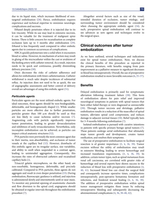 10.54646/bijnn.2023.10 75
due to its liquid state, which increases likelihood of non-
targeted embolization (28). Hence, embolization requires
experience and technical expertise to minimize neurologic
complications and necrosis.
Ethanol deeply penetrates where it is injected due to its
low viscosity. While its use may lead to extensive necrosis,
it can be valuable for the treatment of malignant spine
lesions. There is little concern for recanalization as complete
occlusion lasts up to 3 months after embolization (29).
Ethanol is less frequently used compared to other embolic
agents due to common occurrences of complications.
NBCA quickly polymerizes into a solid when it encounters
blood or saline. However, its mechanism of action may result
in gluing of the microcatheter within the cast or avulsions of
the feeding artery with catheter removal. As a result, injection
needs to be quick and continuous, possibly diminishing
delivery precision (30).
Onyx decreases the risks of catheter adherence and
allows for embolization with fewer catheterizations. Catheter
withdrawal is much safer despite incidences of substantial
reflux. As injection does not need to be as quick, the use
of angiographic assessments and better control of delivery
overall are advantages of using this embolic agent (31).
Particulate agents
Particulate agents are the most utilized embolic agents. For
ideal outcomes, these agents should be non-biodegradable,
deformable, and homogeneously shaped (2). While smaller
particles are more effective due to farther penetration,
particles greater than 100 µm should be used as they
are less likely to cause ischemia and/or necrosis (7).
Augmenting coils with particle significantly improves
tumor penetration, leading to greater devascularization
and inhibition of early revascularization. Nevertheless, only
incomplete embolization can be achieved, as particles can
impact critical anatomic structures (32).
PVA particles were previously the most common agent due
to their inertia, non-absorbability, and occlusion of tumor
vessels at the capillary bed (32). However, drawbacks of
this embolic agent are its irregular surface, size variability,
and ability to swell when suspended in a contrast agent,
leading to unintended aggregation. Consequently, this
increases the rates of obstructed catheters and recanalized
capillary beds (2).
Trisacryl gelatin microspheres, on the other hand, are
non-resorbable, homogenous, deformable, and precisely
calibrated. Compared to PVA particles, these agents do not
aggregate and result in even deeper penetration (33). During
embolization, fluoroscopic guidance is utilized, and injection
is administered slowly and intermittently until or near stasis.
To monitor any potential opening of anastomotic channels
and flow diversion to the spinal cord, angiograms should
be obtained at regular intervals throughout the embolization
procedure (7).
Altogether several factors such as size of the vessel,
intended duration of occlusion, tumor etiology, and
surrounding tumor environment should be considered
when choosing the appropriate embolic agent (34). As
such, preoperative spinal embolization will continue to
see advances as new agents and techniques evolve in
the surgical space.
Clinical outcomes after tumor
embolization
As we have outlined, several techniques and indications
exist for spinal tumor embolization. Next, we discuss
the clinical benefits of this procedure as reported in
the primary literature, with benefits ranging from pain
improvement as a palliative measure to significant decreases
in blood loss intraoperatively. Overall, the use of preoperative
embolization resulted in more favorable outcomes (6, 35–37).
Benefits
Delayed embolization is primarily used for symptomatic
alleviation following treatment failure (38). This form
of embolization allows for pain relief and improved
neurological symptoms in patients with spinal tumors that
have either failed therapy or were diagnosed as unresectable
(38). Through tumor necrosis and shrinkage, palliative
embolization results in a reduction of the mass effect of spinal
tumors, alleviates spinal cord compression, and reduces
damage to adjacent normal tissues (38). Relief typically lasts
for 3–9 months following embolization (7).
Isolated embolization is pursued with curative intentions
in patients with specific primary benign spinal tumors (7).
These patients undergo serial embolization that ultimately
stops tumor growth and development, creates tumor
ossification, and resolves their symptoms.
The use of preoperative embolization to facilitate surgical
resection is of greater importance (3, 4, 36, 39). Tumor
excision without the utility of embolization may result
in extensive bleeding, leading to severe hemorrhage and
increased transfusion requirements, (3, 4, 36, 39). In
addition, certain tumor types, such as spinal metastases from
renal cell carcinoma, are correlated with greater risks of
hemorrhage and several reports have shown success in the
reduction of blood loss with preoperative embolization (4,
40, 41). Increased blood loss can cloud the surgical field
and consequently increase operative times, complications
intraoperatively, post-operative hematoma formation and
infections, and hindered wound healing (4, 6, 36, 38).
The addition of preoperative embolization within spinal
tumor management mitigates these issues by reducing
intraoperative bleeding and subsequently decreasing the
aforementioned complications (4, 36, 38–40, 42).
 