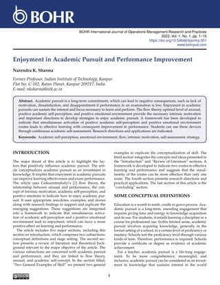 BOHR International Journal of Operations Management Research and Practices
2022, Vol. 1, No. 1, pp. 1–10
https://doi.org/10.54646/bijomrp.001
www.bohrpub.com
Enjoyment in Academic Pursuit and Performance Improvement
Narendra K. Sharma
Former Professor, Indian Institute of Technology, Kanpur
Flat No. C-102, Ratan Planet, Kanpur 209217, India
E-mail: nksharma@iitk.ac.in
Abstract. Academic pursuit is a long-term commitment, which can lead to negative consequences, such as lack of
motivation, dissatisfaction, and disappointment if performance in an examination is low. Enjoyment in academic
pursuits can sustain the interest and focus necessary to learn and perform. The flow theory, optimal level of arousal,
positive academic self-perception, and positive emotional environment provide the necessary intrinsic motivation
and important directions to develop strategies to enjoy academic pursuit. A framework has been developed to
indicate that simultaneous activation of positive academic self-perception and positive emotional environment
routes leads to effective learning with consequent improvement in performance. Students can use these devices
through continuous academic self-assessment. Research directions and applications are indicated.
Keywords: Academic self-perception, emotional environment, flow, intrinsic motivation, self-assessment, strategy.
INTRODUCTION
The major thrust of this article is to highlight the fac-
tors that positively influence academic pursuit. The arti-
cle conceptualizes academic pursuit as an investment in
knowledge. It implies that enjoyment in academic pursuits
can improve learning effectiveness and exam performance.
The article uses Csikszentmihalyi’s [2] flow theory, the
relationship between arousal and performance, the con-
cept of intrinsic motivation, academic self-perception, and
positive emotions to indicate how to enjoy academic pur-
suit. It uses appropriate anecdotes, examples, and stories
along with research findings to support and explicate the
emerging suggestions. These suggestions are integrated
into a framework to indicate that simultaneous activa-
tion of academic self-perception and a positive emotional
environment lead to enjoyment, which can have a more
positive effect on learning and performance.
The article includes five major sections, including this
section on introduction, which comprises two subsections:
conceptual definitions and stage setting. The second sec-
tion presents a review of literature and theoretical back-
ground relevant to the major objective of the article. The
various subsections are concerned with academic pursuit
and performance, and they are linked to flow theory,
arousal, and academic self-concept. In the section titled,
“Two General Examples of Skill” we present two general
examples to explicate the conceptualization of skill. The
third section integrates the concepts and ideas presented in
the “Introduction” and “Review of Literature” sections. A
framework is developed to indicate two routes to effective
learning and performance and suggests that the simul-
taneity of the routes can be more effective than only one
route. The fourth section presents research directions and
practical applications. The last section of this article is the
“concluding” section.
SOME CONCEPTUAL DEFINITIONS
Education is a womb to tomb, cradle to grave process. Aca-
demic pursuit is a long-term, unending engagement that
requires giving time and energy to knowledge acquisition
and its use. For students, it entails learning a discipline or a
course for professional use. In this limited sense, academic
pursuit involves acquiring knowledge, generally in the
formal setting of a school, to a certain level of proficiency or
mastery. Schools test the proficiency level through various
kinds of tests. Therefore, performance is required. Schools
provide a certificate or degree as evidence of academic
achievement.
For a teacher, academic pursuit is a life-long engage-
ment. To be more comprehensive, meaningful, and
inclusive, academic pursuit can be considered as an invest-
ment in knowledge that sustains interest in the world
1
 