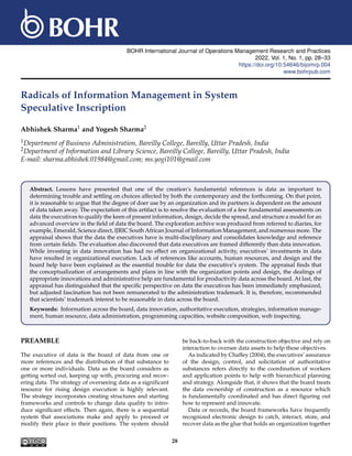 BOHR International Journal of Operations Management Research and Practices
2022, Vol. 1, No. 1, pp. 28–33
https://doi.org/10.54646/bijomrp.004
www.bohrpub.com
Radicals of Information Management in System
Speculative Inscription
Abhishek Sharma1 and Yogesh Sharma2
1Department of Business Administration, Bareilly College, Bareilly, Uttar Pradesh, India
2Department of Information and Library Science, Bareilly College, Bareilly, Uttar Pradesh, India
E-mail: sharma.abhishek.01984@gmail.com; ms.yogi101@gmail.com
Abstract. Lessons have presented that one of the creation’s fundamental references is data as important to
determining trouble and settling on choices affected by both the contemporary and the forthcoming. On that point,
it is reasonable to argue that the degree of doer use by an organization and its partners is dependent on the amount
of data taken away. The expectation of this artifact is to resolve the evaluation of a few fundamental assessments on
data the executives to qualify the keen of present information, design, decide the spread, and structure a model for an
advanced overview in the field of data the board. The exploration archive was produced from referred to diaries, for
example, Emerald, Science direct, IJRIC South African Journal of Information Management, and numerous more. The
appraisal shows that the data the executives have is multi-disciplinary and consolidates knowledge and reference
from certain fields. The evaluation also discovered that data executives are framed differently than data innovation.
While investing in data innovation has had no effect on organizational activity, executives’ investments in data
have resulted in organizational execution. Lack of references like accounts, human resources, and design and the
board help have been explained as the essential trouble for data the executive’s system. The appraisal finds that
the conceptualization of arrangements and plans in line with the organization points and design, the dealings of
appropriate innovations and administrative help are fundamental for productivity data across the board. At last, the
appraisal has distinguished that the specific perspective on data the executives has been immediately emphasized,
but adjusted fascination has not been remunerated to the administration trademark. It is, therefore, recommended
that scientists’ trademark interest to be reasonable in data across the board.
Keywords: Information across the board, data innovation, authoritative execution, strategies, information manage-
ment, human resource, data administration, programming capacities, website composition, web inspecting.
PREAMBLE
The executive of data is the board of data from one or
more references and the distribution of that substance to
one or more individuals. Data as the board considers as
getting sorted out, keeping up with, procuring and recov-
ering data. The strategy of overseeing data as a significant
resource for rising design execution is highly relevant.
The strategy incorporates creating structures and starting
frameworks and controls to change data quality to intro-
duce significant effects. Then again, there is a sequential
system that associations make and apply to proceed or
modify their place in their positions. The system should
be back-to-back with the construction objective and rely on
interaction to oversee data assets to help these objectives.
As indicated by Chaffey (2004), the executives’ assurance
of the design, control, and solicitation of authoritative
substances refers directly to the coordination of workers
and application points to help with hierarchical planning
and strategy. Alongside that, it shows that the board treats
the data ownership of construction as a resource which
is fundamentally coordinated and has direct figuring out
how to represent and innovate.
Data or records, the board frameworks have frequently
recognized electronic design to catch, interact, store, and
recover data as the glue that holds an organization together
28
 