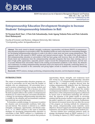 BOHR International Journal of Operations Management Research and Practices
2022, Vol. 1, No. 1, pp. 45–51
https://doi.org/10.54646/bijomrp.006
www.bohrpub.com
Entrepreneurship Education Development Strategies to Increase
Students’ Entrepreneurship Intentions in Bali
Ni Nyoman Kerti Yasa∗, I Putu Gde Sukaatmadja, Anak Agung Vedanta Putra and Putu Laksmita
Dewi Rahmayanti
Faculty of Economic and Business, Udayana University, Bali, Indonesia
∗Corresponding author: kertiyasa@unud.ac.id
Abstract. This study aimed to identify strengths, weaknesses, opportunities, and threats (SWOT) of entrepreneur-
ship education programs at universities in Bali. The identified results are used as the basis for formulating strategies
for developing entrepreneurship education in order to be able to create more and more young entrepreneurs. The
approach used in this research is SWOT analysis and internal–external matrix. The results of the study indicate
that entrepreneurship education at universities in Bali has been going well; however, there are still obstacles or
threats faced and weaknesses from the entrepreneurship education programs that have been running, such as
lack of high public appreciation, especially parent’s respect toward the entrepreneurial profession, and the lack
of awards obtained from universities. Based on the existing environmental conditions, in the future, the obstacles
and weaknesses of existing entrepreneurship education need to be improved by frequently conducting literacy on
entrepreneurship education to the community and giving higher awards to students who succeed in becoming
entrepreneurs.
Keywords: SWOT analysis, strategic positioning, entrepreneurship education, and development strategy.
INTRODUCTION
The output of entrepreneurship education programs car-
ried out at universities can be seen from the number of
students who are entrepreneurs. All universities have a
goal to produce entrepreneurs from among students and
graduates as much as possible. This is because one of the
performance indicators of higher education institutions in
the field of student affairs is the number of entrepreneurial
students [22]. To achieve this goal, universities should have
a strategy for developing entrepreneurship education that
is suitable for the situation and environmental conditions
that exist both now and in the future.
To formulate a suitable strategy, it is necessary to analyze
the situation and environmental conditions, both exter-
nal and internal. This analysis is referred to as a SWOT
(strengths, weaknesses, opportunities, and threats) analy-
sis [3, 19, 21]. SWOT analysis is also used to formulate
strategies for developing entrepreneurship education at
universities in Bali. SWOT analysis is a combination of
external and internal environment analysis that produces
opportunities, threats, strengths, and weaknesses faced
and owned by the current entrepreneurship education
programs [13, 17]. Entrepreneurship education at univer-
sities in Bali is certainly a program derived from the
existing entrepreneurship program from the Directorate
of Higher Education (Dikti). Dikti is supporting this
entrepreneurship program in order to boost the number
of entrepreneurial students in Indonesia. Furthermore, the
effectiveness of this entrepreneurial program is influenced
by factors such as information technology (IT) advance-
ment, the openness of the global market to encourage
students that the product market would remain open, and
the public’s opinion of a career as a student. Furthermore,
the internal environment factors that can affect the success
of this program are learning methods for entrepreneur-
ship courses, entrepreneurship course materials, course
objectives, financial support provided by higher education
institutions, and awards for entrepreneurial students [22].
Previous scholars have conducted extensive study on
strategy development based on SWOT analysis [4, 8, 12,
18]. According to Ajmera [1], SWOT analysis is based on
45
 