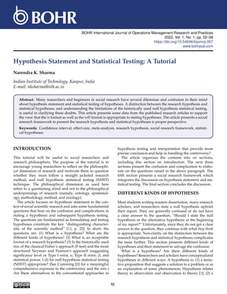 BOHR International Journal of Operations Management Research and Practices
2022, Vol. 1, No. 1, pp. 52–58
https://doi.org/10.54646/bijomrp.007
www.bohrpub.com
Hypothesis Statement and Statistical Testing: A Tutorial
Narendra K. Sharma
Indian Institute of Technology, Kanpur, India
E-mail: nksharma@iitk.ac.in
Abstract. Many researchers and beginners in social research have several dilemmas and confusion in their mind
about hypothesis statement and statistical testing of hypotheses. A distinction between the research hypothesis and
statistical hypotheses, and understanding the limitations of the historically used null hypothesis statistical testing,
is useful in clarifying these doubts. This article presents some data from the published research articles to support
the view that the is format as well as the will format is appropriate to stating hypotheses. The article presents a social
research framework to present the research hypothesis and statistical hypotheses is proper perspective.
Keywords: Confidence interval, effect-size, meta-analysis, research hypothesis, social research framework, statisti-
cal hypotheses.
INTRODUCTION
This tutorial will be useful to social researchers and
research philosophers. The purpose of the tutorial is to
encourage young researchers to reflect on the philosophi-
cal dimension of research and motivate them to question
whether they must follow a straight jacketed research
method, and null hypothesis statistical testing (NHST)
technique. The philosophical dimension as used here
refers to a questioning mind and not to the philosophical
underpinnings of research (namely, ontology, epistemol-
ogy, methodology, method, and axiology).
The article focuses on hypothesis statement in the con-
text of social scientific research and asks some fundamental
questions that bear on the confusion and complications in
stating a hypothesis and subsequent hypothesis testing.
The questions are fundamental as formulating and testing
hypotheses constitute the key “distinguishing character-
istic of the scientific method” [12, p. 22]. In short, the
questions are: (1) What is a hypothesis? What are the
different kinds of hypotheses? (2) What is an acceptable
format of a research hypothesis? (3) Is the historically used
mix of the classical Fisher’s approach (F-test) and the more
structured Neyman and Pearson’s approach (suggesting
significance level or Type I error, α; Type II error; β; and
statistical power, 1-β) for null hypothesis statistical testing
(NHST) appropriate? (See Cumming [8] for a meaningful
comprehensive exposure to the controversy and the mix.)
Are there alternatives to the conventional approaches to
hypothesis testing and interpretation that provide more
precise conclusion and help in handling the controversy?
The article organizes the contents into six sections,
including this section on introduction. The next three
sections present the confusion and complication to elabo-
rate on the questions raised in the above paragraph. The
fifth section presents a social research framework which
integrates the discussion on hypothesis statement and sta-
tistical testing. The final section concludes the discussion.
DIFFERENT KINDS OF HYPOTHESES
Most students writing masters dissertation, many research
scholars, and researchers state a null hypothesis upfront
their report. They are generally confused or do not have
a clear answer to the question, “Should I state the null
hypothesis or the alternative hypothesis at the beginning
of my report?” Unfortunately, since they do not get a clear
answer to the question, they continue with what they think
is appropriate. Non-clarity on the distinction between the
research hypothesis and statistical hypotheses complicates
the issue further. This section presents different kinds of
hypotheses and their statement to salvage the confusion.
What is a hypothesis? Are there different kinds of
hypotheses? Researchers and scholars have conceptualized
hypotheses in different ways. A hypothesis is: (1) a tenta-
tive proposition that suggests a solution to a problem or as
an explanation of some phenomenon; Hypothesis relates
theory to observation and observation to theory [3]; (2) a
52
 