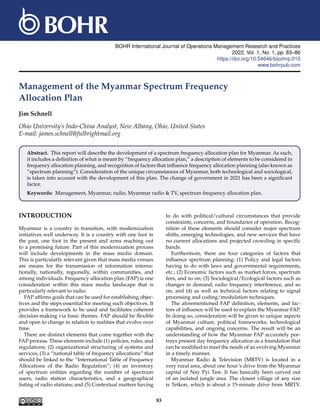BOHR International Journal of Operations Management Research and Practices
2022, Vol. 1, No. 1, pp. 83–86
https://doi.org/10.54646/bijomrp.010
www.bohrpub.com
Management of the Myanmar Spectrum Frequency
Allocation Plan
Jim Schnell
Ohio University’s Indo-China Analyst, New Albany, Ohio, United States
E-mail: james.schnell@fulbrightmail.org
Abstract. This report will describe the development of a spectrum frequency allocation plan for Myanmar. As such,
it includes a definition of what is meant by “frequency allocation plan,” a description of elements to be considered in
frequency allocation planning, and recognition of factors that influence frequency allocation planning (also known as
“spectrum planning”). Consideration of the unique circumstances of Myanmar, both technological and sociological,
is taken into account with the development of this plan. The change of government in 2021 has been a significant
factor.
Keywords: Management, Myanmar, radio, Myanmar radio & TV, spectrum frequency allocation plan.
INTRODUCTION
Myanmar is a country in transition, with modernization
initiatives well underway. It is a country with one foot in
the past, one foot in the present and arms reaching out
to a promising future. Part of this modernization process
will include developments in the mass media domain.
This is particularly relevant given that mass media venues
are means for the transmission of information interna-
tionally, nationally, regionally, within communities, and
among individuals. Frequency allocation plan (FAP) is one
consideration within this mass media landscape that is
particularly relevant to radio.
FAP affirms goals that can be used for establishing objec-
tives and the steps essential for meeting such objectives. It
provides a framework to be used and facilitates coherent
decision-making via basic themes. FAP should be flexible
and open to change in relation to realities that evolve over
time.
There are distinct elements that come together with the
FAP process. These elements include (1) policies, rules, and
regulations; (2) organizational structuring of systems and
services; (3) a “national table of frequency allocations” that
should be linked to the “International Table of Frequency
Allocations of the Radio Regulation”; (4) an inventory
of spectrum entities regarding the number of spectrum
users, radio station characteristics, and a geographical
listing of radio stations; and (5) Contextual matters having
to do with political/cultural circumstances that provide
constraints, concerns, and boundaries of operation. Recog-
nition of these elements should consider major spectrum
shifts, emerging technologies, and new services that have
no current allocations and projected crowding in specific
bands.
Furthermore, there are four categories of factors that
influence spectrum planning: (1) Policy and legal factors
having to do with laws and governmental requirements,
etc.; (2) Economic factors such as market forces, spectrum
fees, and so on; (3) Sociological/Ecological factors such as
changes in demand, radio frequency interference, and so
on; and (4) as well as technical factors relating to signal
processing and coding/modulation techniques.
The aforementioned FAP definition, elements, and fac-
tors of influence will be used to explain the Myanmar FAP.
In doing so, consideration will be given to unique aspects
of Myanmar culture, political frameworks, technological
capabilities, and ongoing concerns. The result will be an
understanding of how the Myanmar FAP accurately por-
trays present day frequency allocation as a foundation that
can be modified to meet the needs of an evolving Myanmar
in a timely manner.
Myanmar Radio & Television (MRTV) is located in a
very rural area, about one hour’s drive from the Myanmar
capital of Nay Pyi Taw. It has basically been carved out
of an isolated jungle area. The closest village of any size
is Tetkon, which is about a 15-minute drive from MRTV.
83
 
