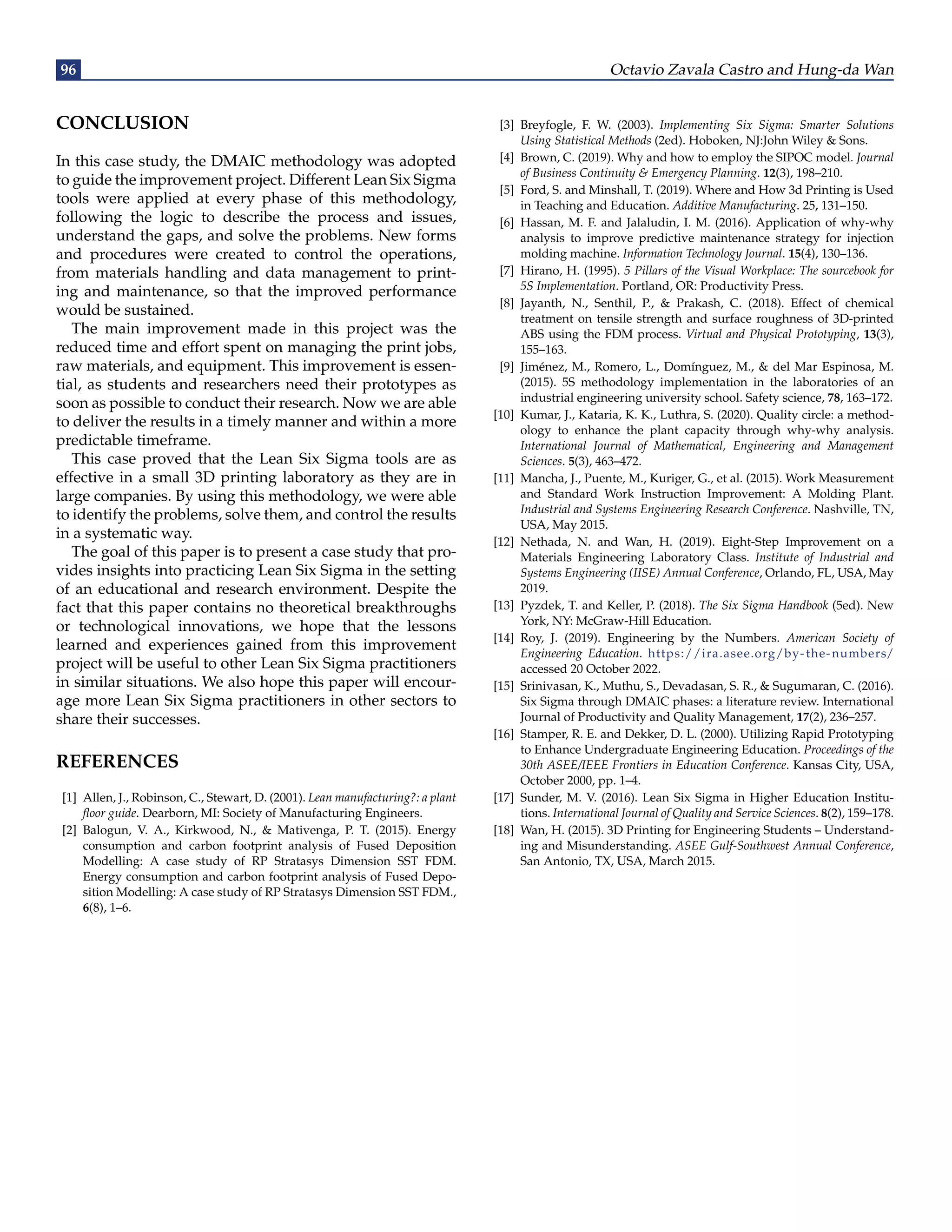 96 Octavio Zavala Castro and Hung-da Wan
CONCLUSION
In this case study, the DMAIC methodology was adopted
to guide the improvement project. Different Lean Six Sigma
tools were applied at every phase of this methodology,
following the logic to describe the process and issues,
understand the gaps, and solve the problems. New forms
and procedures were created to control the operations,
from materials handling and data management to print-
ing and maintenance, so that the improved performance
would be sustained.
The main improvement made in this project was the
reduced time and effort spent on managing the print jobs,
raw materials, and equipment. This improvement is essen-
tial, as students and researchers need their prototypes as
soon as possible to conduct their research. Now we are able
to deliver the results in a timely manner and within a more
predictable timeframe.
This case proved that the Lean Six Sigma tools are as
effective in a small 3D printing laboratory as they are in
large companies. By using this methodology, we were able
to identify the problems, solve them, and control the results
in a systematic way.
The goal of this paper is to present a case study that pro-
vides insights into practicing Lean Six Sigma in the setting
of an educational and research environment. Despite the
fact that this paper contains no theoretical breakthroughs
or technological innovations, we hope that the lessons
learned and experiences gained from this improvement
project will be useful to other Lean Six Sigma practitioners
in similar situations. We also hope this paper will encour-
age more Lean Six Sigma practitioners in other sectors to
share their successes.
REFERENCES
[1] Allen, J., Robinson, C., Stewart, D. (2001). Lean manufacturing?: a plant
floor guide. Dearborn, MI: Society of Manufacturing Engineers.
[2] Balogun, V. A., Kirkwood, N., & Mativenga, P. T. (2015). Energy
consumption and carbon footprint analysis of Fused Deposition
Modelling: A case study of RP Stratasys Dimension SST FDM.
Energy consumption and carbon footprint analysis of Fused Depo-
sition Modelling: A case study of RP Stratasys Dimension SST FDM.,
6(8), 1–6.
[3] Breyfogle, F. W. (2003). Implementing Six Sigma: Smarter Solutions
Using Statistical Methods (2ed). Hoboken, NJ:John Wiley & Sons.
[4] Brown, C. (2019). Why and how to employ the SIPOC model. Journal
of Business Continuity & Emergency Planning. 12(3), 198–210.
[5] Ford, S. and Minshall, T. (2019). Where and How 3d Printing is Used
in Teaching and Education. Additive Manufacturing. 25, 131–150.
[6] Hassan, M. F. and Jalaludin, I. M. (2016). Application of why-why
analysis to improve predictive maintenance strategy for injection
molding machine. Information Technology Journal. 15(4), 130–136.
[7] Hirano, H. (1995). 5 Pillars of the Visual Workplace: The sourcebook for
5S Implementation. Portland, OR: Productivity Press.
[8] Jayanth, N., Senthil, P., & Prakash, C. (2018). Effect of chemical
treatment on tensile strength and surface roughness of 3D-printed
ABS using the FDM process. Virtual and Physical Prototyping, 13(3),
155–163.
[9] Jiménez, M., Romero, L., Domínguez, M., & del Mar Espinosa, M.
(2015). 5S methodology implementation in the laboratories of an
industrial engineering university school. Safety science, 78, 163–172.
[10] Kumar, J., Kataria, K. K., Luthra, S. (2020). Quality circle: a method-
ology to enhance the plant capacity through why-why analysis.
International Journal of Mathematical, Engineering and Management
Sciences. 5(3), 463–472.
[11] Mancha, J., Puente, M., Kuriger, G., et al. (2015). Work Measurement
and Standard Work Instruction Improvement: A Molding Plant.
Industrial and Systems Engineering Research Conference. Nashville, TN,
USA, May 2015.
[12] Nethada, N. and Wan, H. (2019). Eight-Step Improvement on a
Materials Engineering Laboratory Class. Institute of Industrial and
Systems Engineering (IISE) Annual Conference, Orlando, FL, USA, May
2019.
[13] Pyzdek, T. and Keller, P. (2018). The Six Sigma Handbook (5ed). New
York, NY: McGraw-Hill Education.
[14] Roy, J. (2019). Engineering by the Numbers. American Society of
Engineering Education. https://ira.asee.org/by-the-numbers/
accessed 20 October 2022.
[15] Srinivasan, K., Muthu, S., Devadasan, S. R., & Sugumaran, C. (2016).
Six Sigma through DMAIC phases: a literature review. International
Journal of Productivity and Quality Management, 17(2), 236–257.
[16] Stamper, R. E. and Dekker, D. L. (2000). Utilizing Rapid Prototyping
to Enhance Undergraduate Engineering Education. Proceedings of the
30th ASEE/IEEE Frontiers in Education Conference. Kansas City, USA,
October 2000, pp. 1–4.
[17] Sunder, M. V. (2016). Lean Six Sigma in Higher Education Institu-
tions. International Journal of Quality and Service Sciences. 8(2), 159–178.
[18] Wan, H. (2015). 3D Printing for Engineering Students – Understand-
ing and Misunderstanding. ASEE Gulf-Southwest Annual Conference,
San Antonio, TX, USA, March 2015.
 
