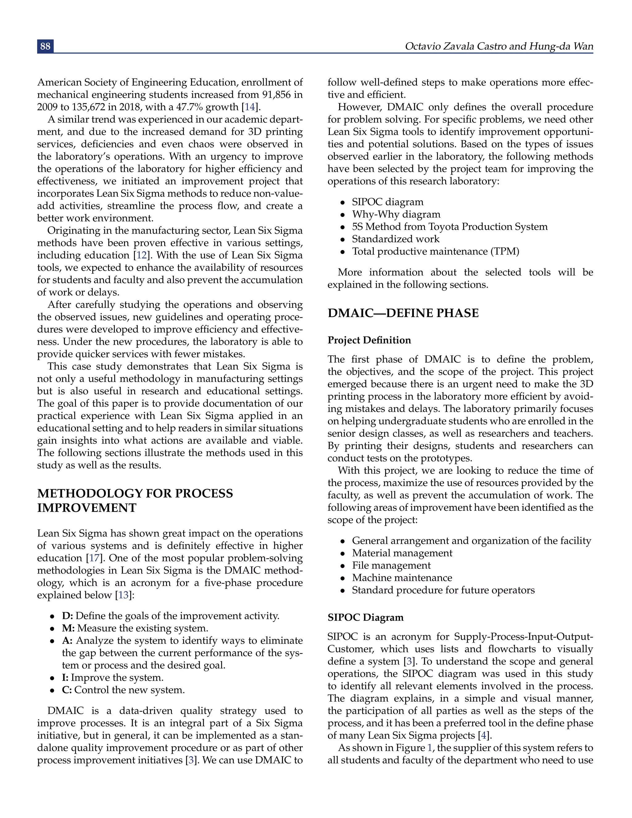 88 Octavio Zavala Castro and Hung-da Wan
American Society of Engineering Education, enrollment of
mechanical engineering students increased from 91,856 in
2009 to 135,672 in 2018, with a 47.7% growth [14].
A similar trend was experienced in our academic depart-
ment, and due to the increased demand for 3D printing
services, deficiencies and even chaos were observed in
the laboratory’s operations. With an urgency to improve
the operations of the laboratory for higher efficiency and
effectiveness, we initiated an improvement project that
incorporates Lean Six Sigma methods to reduce non-value-
add activities, streamline the process flow, and create a
better work environment.
Originating in the manufacturing sector, Lean Six Sigma
methods have been proven effective in various settings,
including education [12]. With the use of Lean Six Sigma
tools, we expected to enhance the availability of resources
for students and faculty and also prevent the accumulation
of work or delays.
After carefully studying the operations and observing
the observed issues, new guidelines and operating proce-
dures were developed to improve efficiency and effective-
ness. Under the new procedures, the laboratory is able to
provide quicker services with fewer mistakes.
This case study demonstrates that Lean Six Sigma is
not only a useful methodology in manufacturing settings
but is also useful in research and educational settings.
The goal of this paper is to provide documentation of our
practical experience with Lean Six Sigma applied in an
educational setting and to help readers in similar situations
gain insights into what actions are available and viable.
The following sections illustrate the methods used in this
study as well as the results.
METHODOLOGY FOR PROCESS
IMPROVEMENT
Lean Six Sigma has shown great impact on the operations
of various systems and is definitely effective in higher
education [17]. One of the most popular problem-solving
methodologies in Lean Six Sigma is the DMAIC method-
ology, which is an acronym for a five-phase procedure
explained below [13]:
• D: Define the goals of the improvement activity.
• M: Measure the existing system.
• A: Analyze the system to identify ways to eliminate
the gap between the current performance of the sys-
tem or process and the desired goal.
• I: Improve the system.
• C: Control the new system.
DMAIC is a data-driven quality strategy used to
improve processes. It is an integral part of a Six Sigma
initiative, but in general, it can be implemented as a stan-
dalone quality improvement procedure or as part of other
process improvement initiatives [3]. We can use DMAIC to
follow well-defined steps to make operations more effec-
tive and efficient.
However, DMAIC only defines the overall procedure
for problem solving. For specific problems, we need other
Lean Six Sigma tools to identify improvement opportuni-
ties and potential solutions. Based on the types of issues
observed earlier in the laboratory, the following methods
have been selected by the project team for improving the
operations of this research laboratory:
• SIPOC diagram
• Why-Why diagram
• 5S Method from Toyota Production System
• Standardized work
• Total productive maintenance (TPM)
More information about the selected tools will be
explained in the following sections.
DMAIC—DEFINE PHASE
Project Definition
The first phase of DMAIC is to define the problem,
the objectives, and the scope of the project. This project
emerged because there is an urgent need to make the 3D
printing process in the laboratory more efficient by avoid-
ing mistakes and delays. The laboratory primarily focuses
on helping undergraduate students who are enrolled in the
senior design classes, as well as researchers and teachers.
By printing their designs, students and researchers can
conduct tests on the prototypes.
With this project, we are looking to reduce the time of
the process, maximize the use of resources provided by the
faculty, as well as prevent the accumulation of work. The
following areas of improvement have been identified as the
scope of the project:
• General arrangement and organization of the facility
• Material management
• File management
• Machine maintenance
• Standard procedure for future operators
SIPOC Diagram
SIPOC is an acronym for Supply-Process-Input-Output-
Customer, which uses lists and flowcharts to visually
define a system [3]. To understand the scope and general
operations, the SIPOC diagram was used in this study
to identify all relevant elements involved in the process.
The diagram explains, in a simple and visual manner,
the participation of all parties as well as the steps of the
process, and it has been a preferred tool in the define phase
of many Lean Six Sigma projects [4].
As shown in Figure 1, the supplier of this system refers to
all students and faculty of the department who need to use
 