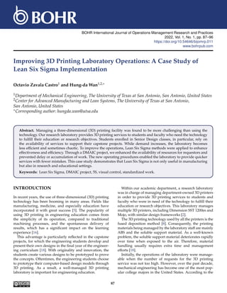 BOHR International Journal of Operations Management Research and Practices
2022, Vol. 1, No. 1, pp. 87–96
https://doi.org/10.54646/bijomrp.011
www.bohrpub.com
Improving 3D Printing Laboratory Operations: A Case Study of
Lean Six Sigma Implementation
Octavio Zavala Castro1 and Hung-da Wan1,2,∗
1Department of Mechanical Engineering, The University of Texas at San Antonio, San Antonio, United States
2Center for Advanced Manufacturing and Lean Systems, The University of Texas at San Antonio,
San Antonio, United States
∗Corresponding author: hungda.wan@utsa.edu
Abstract. Managing a three-dimensional (3D) printing facility was found to be more challenging than using the
technology. Our research laboratory provides 3D printing services to students and faculty who need the technology
to fulfill their education or research objectives. Students enrolled in Senior Design classes, in particular, rely on
the availability of services to support their capstone projects. While demand increases, the laboratory becomes
less efficient and sometimes chaotic. To improve the operations, Lean Six Sigma methods were applied to enhance
effectiveness and efficiency. Through a DMAIC project, we enhanced the availability of resources for requestors and
prevented delay or accumulation of work. The new operating procedures enabled the laboratory to provide quicker
services with fewer mistakes. This case study demonstrates that Lean Six Sigma is not only useful in manufacturing
but also in research and educational settings.
Keywords: Lean Six Sigma, DMAIC project, 5S, visual control, standardized work.
INTRODUCTION
In recent years, the use of three-dimensional (3D) printing
technology has been booming in many areas. Fields like
manufacturing, medicine, and especially education have
incorporated it with great success [5]. The popularity of
using 3D printing in engineering education comes from
the simplicity of its operation, compared to traditional
machining processes, and the spontaneous delivery of
results, which has a significant impact on the learning
experience [16].
This advantage is particularly reflected in the capstone
projects, for which the engineering students develop and
present their own designs in the final year of the engineer-
ing curriculum [18]. With originality and innovation, the
students create various designs to be prototyped to prove
the concepts. Oftentimes, the engineering students choose
to prototype their computer-based design models through
3D printing. As a result, a well-managed 3D printing
laboratory is important for engineering education.
Within our academic department, a research laboratory
was in charge of managing department-owned 3D printers
in order to provide 3D printing services to students and
faculty who were in need of the technology to fulfill their
education or research objectives. This laboratory manages
multiple 3D printers, including Dimension SST 1200es and
Mojo, with similar design frameworks [2].
The 3D printing technology used by all the printers is the
fused deposition method [8]. Consequently, the printing
materials being managed by the laboratory staff are mainly
ABS and the soluble support material. As a well-known
problem, the soluble support material deteriorates rapidly
over time when exposed to the air. Therefore, material
handling usually requires extra time and management
efforts [18].
Initially, the operations of the laboratory were manage-
able when the number of requests for the 3D printing
service was not too high. However, over the past decade,
mechanical engineering has become one of the most pop-
ular college majors in the United States. According to the
87
 