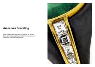 Pour l’inauguration des jeux olympiques de Rio en
2016, la marque de joiallerie Bulgari me demande de
concevoir une collection spéciale.
Amazonia Sparkling
 