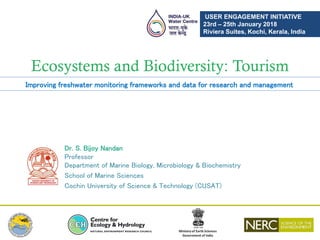 Ecosystems and Biodiversity: Tourism
Dr. S. Bijoy Nandan
Professor
Department of Marine Biology, Microbiology & Biochemistry
School of Marine Sciences
Cochin University of Science & Technology (CUSAT)
Improving freshwater monitoring frameworks and data for research and management
USER ENGAGEMENT INITIATIVE
23rd – 25th January 2018
Riviera Suites, Kochi, Kerala, India
 