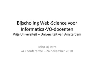 Bijscholing	
  Web-­‐Science	
  voor	
  
Informa7ca-­‐VO-­‐docenten	
  
Vrije	
  Universiteit	
  –	
  Universiteit	
  van	
  Amsterdam	
  
Eelco	
  Dijkstra	
  
i&ii	
  conferen7e	
  –	
  24	
  november	
  2010	
  
 