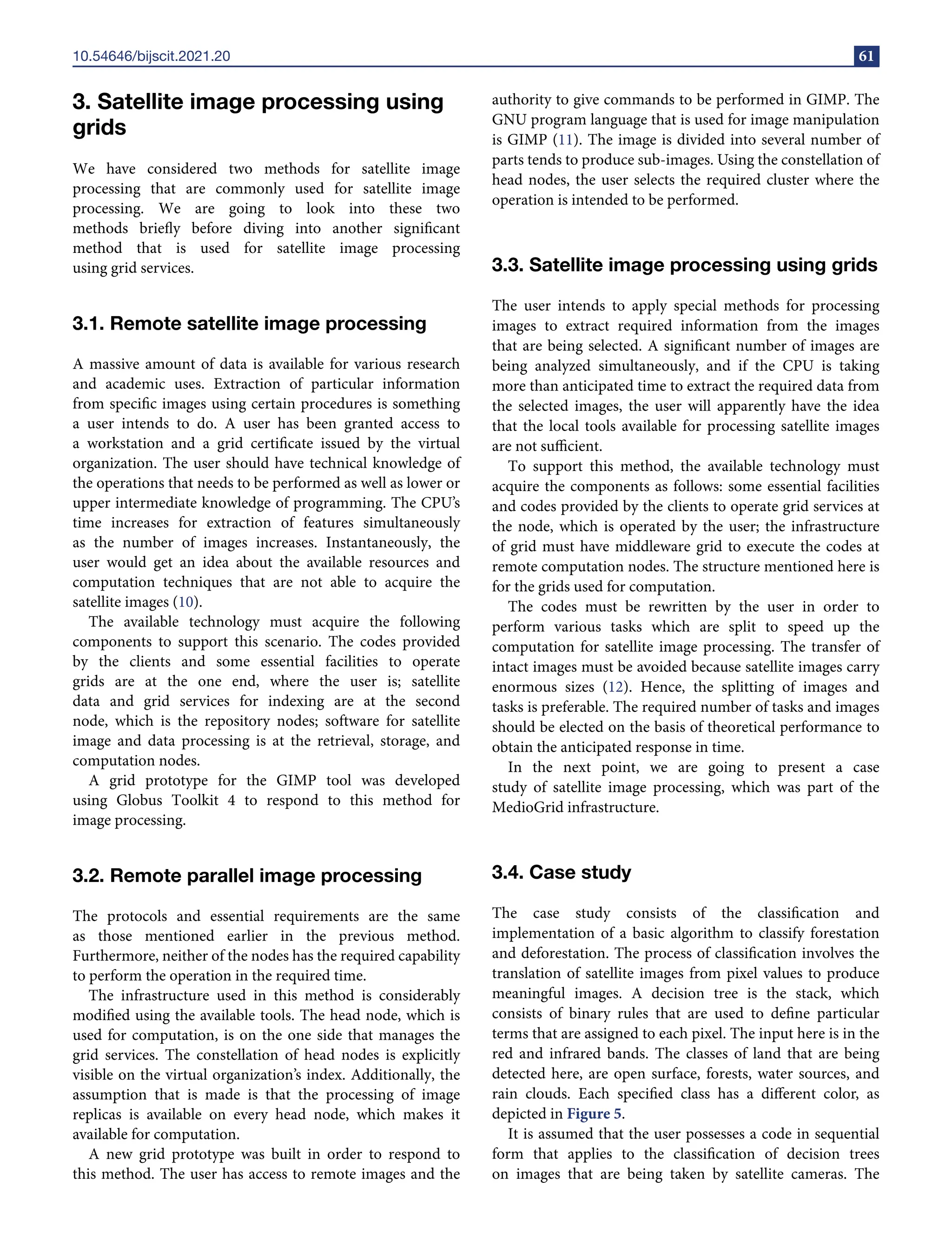 10.54646/bijscit.2021.20 61
3. Satellite image processing using
grids
We have considered two methods for satellite image
processing that are commonly used for satellite image
processing. We are going to look into these two
methods briefly before diving into another significant
method that is used for satellite image processing
using grid services.
3.1. Remote satellite image processing
A massive amount of data is available for various research
and academic uses. Extraction of particular information
from specific images using certain procedures is something
a user intends to do. A user has been granted access to
a workstation and a grid certificate issued by the virtual
organization. The user should have technical knowledge of
the operations that needs to be performed as well as lower or
upper intermediate knowledge of programming. The CPU’s
time increases for extraction of features simultaneously
as the number of images increases. Instantaneously, the
user would get an idea about the available resources and
computation techniques that are not able to acquire the
satellite images (10).
The available technology must acquire the following
components to support this scenario. The codes provided
by the clients and some essential facilities to operate
grids are at the one end, where the user is; satellite
data and grid services for indexing are at the second
node, which is the repository nodes; software for satellite
image and data processing is at the retrieval, storage, and
computation nodes.
A grid prototype for the GIMP tool was developed
using Globus Toolkit 4 to respond to this method for
image processing.
3.2. Remote parallel image processing
The protocols and essential requirements are the same
as those mentioned earlier in the previous method.
Furthermore, neither of the nodes has the required capability
to perform the operation in the required time.
The infrastructure used in this method is considerably
modified using the available tools. The head node, which is
used for computation, is on the one side that manages the
grid services. The constellation of head nodes is explicitly
visible on the virtual organization’s index. Additionally, the
assumption that is made is that the processing of image
replicas is available on every head node, which makes it
available for computation.
A new grid prototype was built in order to respond to
this method. The user has access to remote images and the
authority to give commands to be performed in GIMP. The
GNU program language that is used for image manipulation
is GIMP (11). The image is divided into several number of
parts tends to produce sub-images. Using the constellation of
head nodes, the user selects the required cluster where the
operation is intended to be performed.
3.3. Satellite image processing using grids
The user intends to apply special methods for processing
images to extract required information from the images
that are being selected. A significant number of images are
being analyzed simultaneously, and if the CPU is taking
more than anticipated time to extract the required data from
the selected images, the user will apparently have the idea
that the local tools available for processing satellite images
are not sufficient.
To support this method, the available technology must
acquire the components as follows: some essential facilities
and codes provided by the clients to operate grid services at
the node, which is operated by the user; the infrastructure
of grid must have middleware grid to execute the codes at
remote computation nodes. The structure mentioned here is
for the grids used for computation.
The codes must be rewritten by the user in order to
perform various tasks which are split to speed up the
computation for satellite image processing. The transfer of
intact images must be avoided because satellite images carry
enormous sizes (12). Hence, the splitting of images and
tasks is preferable. The required number of tasks and images
should be elected on the basis of theoretical performance to
obtain the anticipated response in time.
In the next point, we are going to present a case
study of satellite image processing, which was part of the
MedioGrid infrastructure.
3.4. Case study
The case study consists of the classification and
implementation of a basic algorithm to classify forestation
and deforestation. The process of classification involves the
translation of satellite images from pixel values to produce
meaningful images. A decision tree is the stack, which
consists of binary rules that are used to define particular
terms that are assigned to each pixel. The input here is in the
red and infrared bands. The classes of land that are being
detected here, are open surface, forests, water sources, and
rain clouds. Each specified class has a different color, as
depicted in Figure 5.
It is assumed that the user possesses a code in sequential
form that applies to the classification of decision trees
on images that are being taken by satellite cameras. The
 
